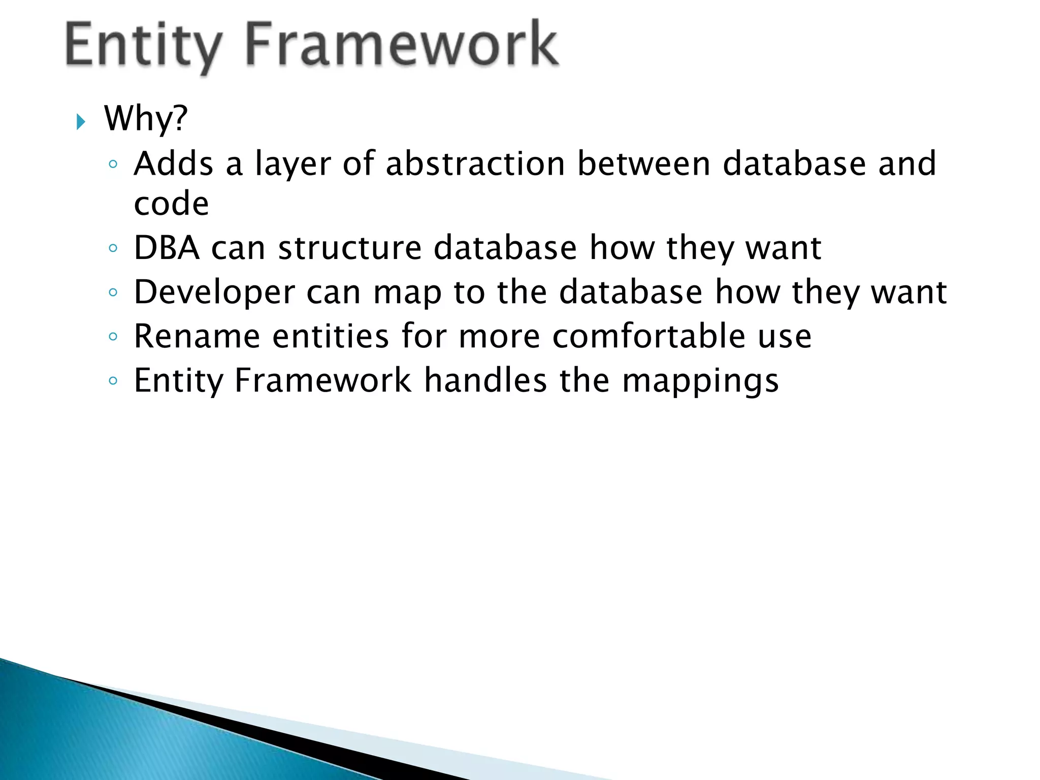    Why?
    ◦ Adds a layer of abstraction between database and
      code
    ◦ DBA can structure database how they want
    ◦ Developer can map to the database how they want
    ◦ Rename entities for more comfortable use
    ◦ Entity Framework handles the mappings
 