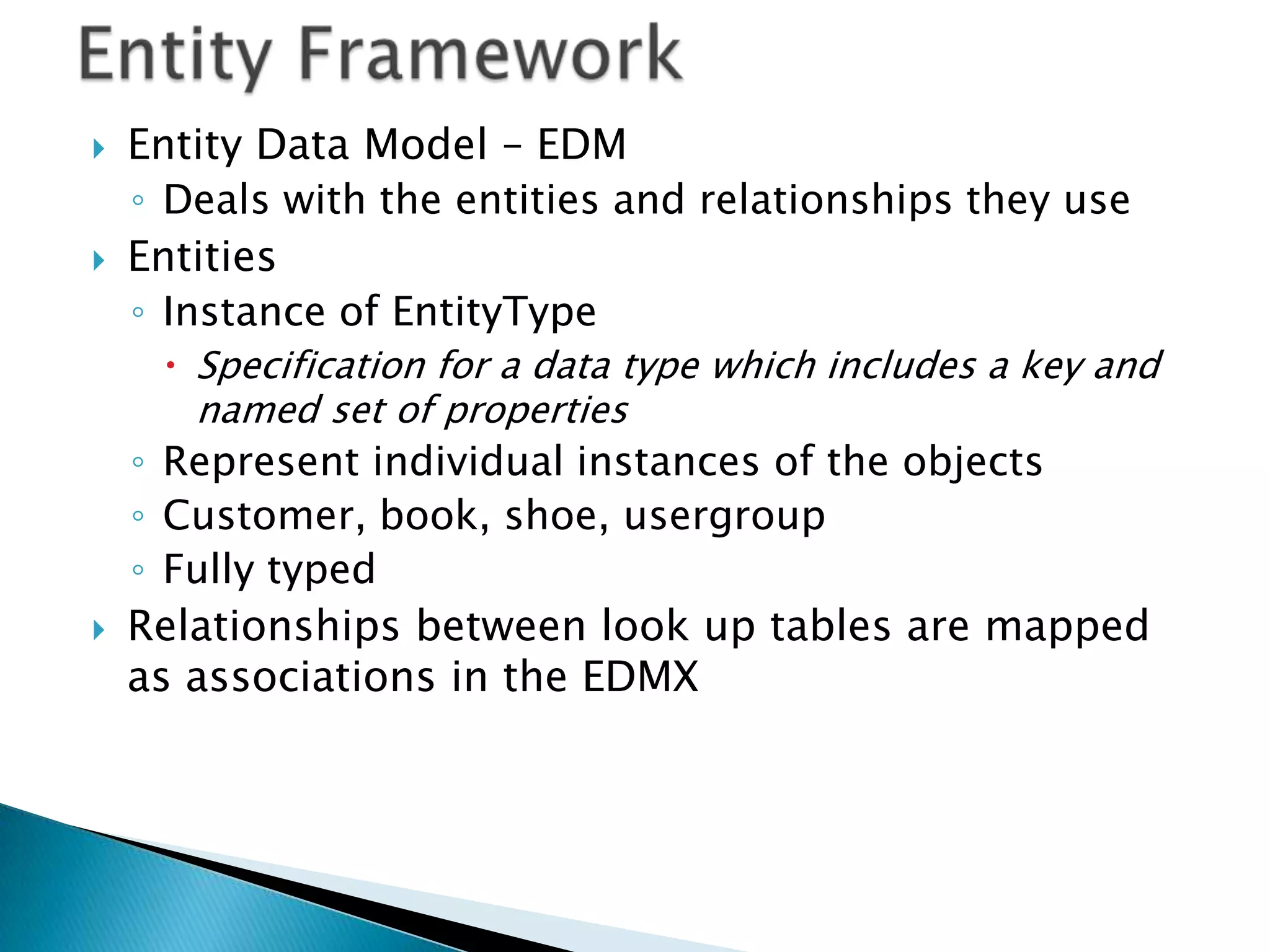    Entity Data Model – EDM
    ◦ Deals with the entities and relationships they use
   Entities
    ◦ Instance of EntityType
      Specification for a data type which includes a key and
       named set of properties
    ◦ Represent individual instances of the objects
    ◦ Customer, book, shoe, usergroup
    ◦ Fully typed
   Relationships between look up tables are mapped
    as associations in the EDMX
 