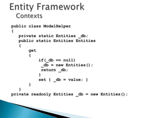 Contexts
public class ModelHelper
{
   private static Entities _db;
   public static Entities Entities
   {
       get
       {
           if(_db == null)
             _db = new Entities();
             return _db;
           }
           set { _db = value; }
       }
   }
private readonly Entities _db = new Entities();
 