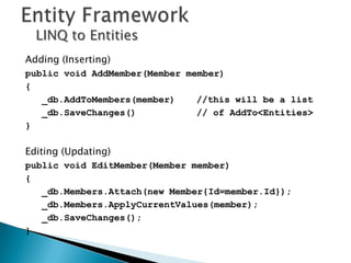 LINQ to Entities
Adding (Inserting)
public void AddMember(Member member)
{
   _db.AddToMembers(member)    //this will be a list
   _db.SaveChanges()           // of AddTo<Entities>
}

Editing (Updating)
public void EditMember(Member member)
{
   _db.Members.Attach(new Member{Id=member.Id});
   _db.Members.ApplyCurrentValues(member);
   _db.SaveChanges();
}
 