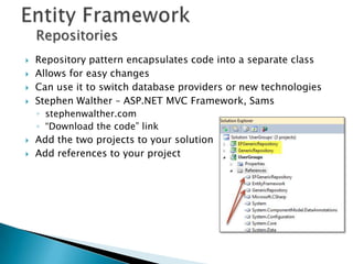 Repositories
   Repository pattern encapsulates code into a separate class
   Allows for easy changes
   Can use it to switch database providers or new technologies
   Stephen Walther – ASP.NET MVC Framework, Sams
    ◦ stephenwalther.com
    ◦ “Download the code” link
   Add the two projects to your solution
   Add references to your project
 