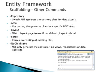 Scaffolding – Other Commands
   -Repository
    ◦ Switch. Will generate a repository class for data access
   -Area
    ◦ For putting the generated files in a specific MVC Area
   -Layout
    ◦ Which layout page to use if not default _Layout.cshtml
   -Force
    ◦ Forces overwriting of existing files
   -NoChildItems
    ◦ Will only generate the controller, no views, repositories or data
      contexts
 