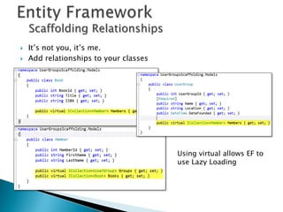 Scaffolding Relationships
   It’s not you, it’s me.
   Add relationships to your classes




                                        Using virtual allows EF to
                                        use Lazy Loading
 