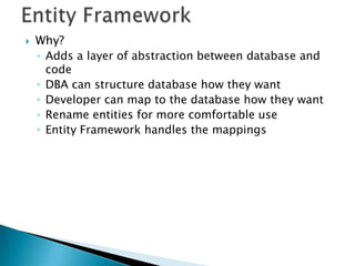    Why?
    ◦ Adds a layer of abstraction between database and
      code
    ◦ DBA can structure database how they want
    ◦ Developer can map to the database how they want
    ◦ Rename entities for more comfortable use
    ◦ Entity Framework handles the mappings
 