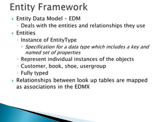    Entity Data Model – EDM
    ◦ Deals with the entities and relationships they use
   Entities
    ◦ Instance of EntityType
      Specification for a data type which includes a key and
       named set of properties
    ◦ Represent individual instances of the objects
    ◦ Customer, book, shoe, usergroup
    ◦ Fully typed
   Relationships between look up tables are mapped
    as associations in the EDMX
 