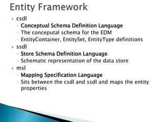    csdl
    ◦ Conceptual Schema Definition Language
    ◦ The conceputal schema for the EDM
    ◦ EntityContainer, EntitySet, EntityType definitions
   ssdl
    ◦ Store Schema Definition Language
    ◦ Schematic representation of the data store
   msl
    ◦ Mapping Specification Language
    ◦ Sits between the csdl and ssdl and maps the entity
      properties
 