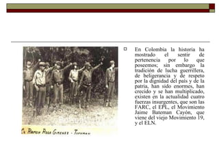 En Colombia la historia ha mostrado el sentir de pertenencia por lo que poseemos; sin embargo la tradición de lucha guerrillera, de beligerancia y de respeto por la dignidad del país y de la patria, han sido enormes, han crecido y se han multiplicado, existen en la actualidad cuatro fuerzas insurgentes, que son las FARC, el EPL, el Movimiento Jaime Bateman Cayón, que viene del viejo Movimiento 19, y el ELN.  