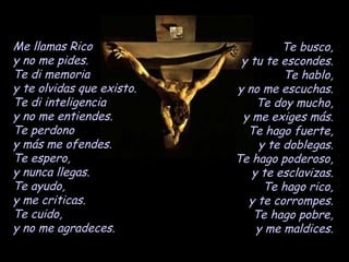 Me llamas Rico y no me pides. Te di memoria y te olvidas que existo. Te di inteligencia y no me entiendes. Te perdono y más me ofendes. Te espero, y nunca llegas. Te ayudo, y me criticas. Te cuido, y no me agradeces. Te busco, y tu te escondes. Te hablo, y no me escuchas. Te doy mucho, y me exiges más. Te hago fuerte, y te doblegas. Te hago poderoso, y te esclavizas. Te hago rico, y te corrompes. Te hago pobre, y me maldices. 