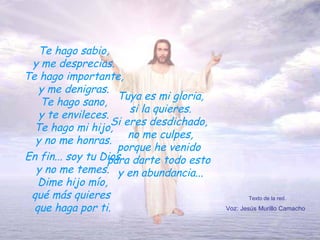 Te hago sabio, y me desprecias. Te hago importante, y me denigras. Te hago sano, y te envileces. Te hago mi hijo, y no me honras. Tuya es mi gloria, si la quieres. Si eres desdichado,  no me culpes, porque he venido  para darte todo esto  y en abundancia... Texto de la red. Voz: Jesús Murillo Camacho En fin... soy tu Dios y no me temes. Dime hijo mío, qué más quieres  que haga por ti. 