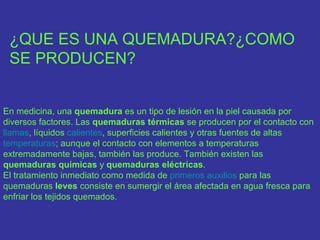 ¿QUE ES UNA QUEMADURA?¿COMO
 SE PRODUCEN?


En medicina, una quemadura es un tipo de lesión en la piel causada por
diversos factores. Las quemaduras térmicas se producen por el contacto con
llamas, líquidos calientes, superficies calientes y otras fuentes de altas
temperaturas; aunque el contacto con elementos a temperaturas
extremadamente bajas, también las produce. También existen las
quemaduras químicas y quemaduras eléctricas.
El tratamiento inmediato como medida de primeros auxilios para las
quemaduras leves consiste en sumergir el área afectada en agua fresca para
enfriar los tejidos quemados.
 