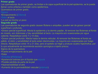Primer grado
Las quemaduras de primer grado, se limitan a la capa superficial de la piel epidermis, se le puede
llamar como eritema o también como epidérmica.
Quemadura de primer grado.
Signos:
•Enrojecimiento (Eritema)
•Dolor al tacto
•La piel se hincha un poco
Segundo grado
Las quemaduras de segundo grado causan flictena o ampollas. pueden ser de grosor parcial
superficial o profundo.
•Grosor parcial superficial: Afecta la epidermis y la dermis papilar. Al remover las flictemas el fondo
es rosado, son dolorosas y hay sensibilidad al tacto. La mayoría son ocasionadas por agua
caliente. Reepitelizan entre 7 y 14 días.
•Grosor parcial profundo: Afecta hasta la dermis reticular. Al remover las flictemas el fondo es
pálido, el dolor y sensibilidad al tacto estan disminuidas. La mayoría son ocasionadas por fuego
directo. Reepitelizan entre 14 y 21 días, pero el epitelio es frágil y produce cicatriz hipertrofica, por
lo que actualmente se recomienda escisión quirúrgica e injerto precoz.
Signos de la quemadura:
•Fuerte enrojecimiento de la piel
•Dolor
•Ampollas (Flictenas)
•Apariencia lustrosa por el líquido que supura
•Posible pérdida de parte de la piel
•Hipersensibilidad al aire
•Aumento de la permeabilidad vascular (edemas)
 