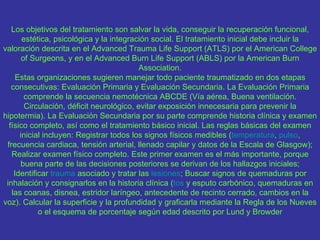 Los objetivos del tratamiento son salvar la vida, conseguir la recuperación funcional,
       estética, psicológica y la integración social. El tratamiento inicial debe incluir la
valoración descrita en el Advanced Trauma Life Support (ATLS) por el American College
       of Surgeons, y en el Advanced Burn Life Support (ABLS) por la American Burn
                                          Association.
     Estas organizaciones sugieren manejar todo paciente traumatizado en dos etapas
   consecutivas: Evaluación Primaria y Evaluación Secundaria. La Evaluación Primaria
        comprende la secuencia nemotécnica ABCDE (Vía aérea, Buena ventilación.
        Circulación, déficit neurológico, evitar exposición innecesaria para prevenir la
hipotermia). La Evaluación Secundaria por su parte comprende historia clínica y examen
  físico completo, así como el tratamiento básico inicial. Las reglas básicas del examen
      inicial incluyen: Registrar todos los signos físicos medibles (temperatura, pulso,
 frecuencia cardiaca, tensión arterial, llenado capilar y datos de la Escala de Glasgow);
   Realizar examen físico completo. Este primer examen es el más importante, porque
      buena parte de las decisiones posteriores se derivan de los hallazgos iniciales;
    Identificar trauma asociado y tratar las lesiones; Buscar signos de quemaduras por
 inhalación y consignarlos en la historia clínica (tos y esputo carbónico, quemaduras en
   las coanas, disnea, estridor laríngeo, antecedente de recinto cerrado, cambios en la
voz). Calcular la superficie y la profundidad y graficarla mediante la Regla de los Nueves
            o el esquema de porcentaje según edad descrito por Lund y Browder
 