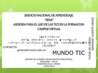BUENOS DIAS !!!
SERVICIONACIONAL DE APRENDIZAJE.
“SENA”
ASESORIAPARA EL USODE LAS TICS EN LA FORMACION.
CAMPUS VIRTUAL
ESTUDIANTE:
UISANTNIAIAEI
_1063493407dehimichagua,
esar
MUNDO TIC
CENTRO DE DISEÑO TECNOLÓGICO INDUSTRIAL.
REGIONAL VALLE
MANDINGUILLA, CESAR.
10/06/2014
TUTORDECURSO:
GERARDOVICENTEERAZO
CONTACTO:
gerazo@misena.edu.co
 