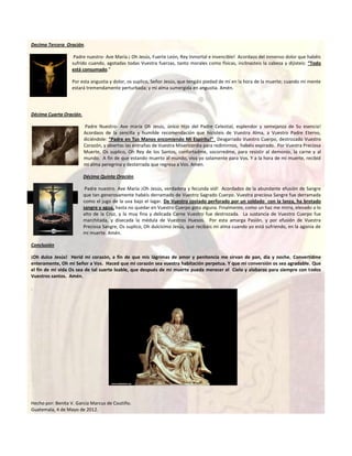 Decima Tercera Oración.

                   Padre nuestro- Ave María.¡ Oh Jesús, Fuerte León, Rey Inmortal e invencible! Acordaos del inmenso dolor que habéis
                  sufrido cuando, agotadas todas Vuestra fuerzas, tanto morales como físicas, inclinasteis la cabeza y dijisteis: “Todo
                  está consumado.”

                  Por esta angustia y dolor, os suplico, Señor Jesús, que tengáis piedad de mí en la hora de la muerte; cuando mi mente
                  estará tremendamente perturbada; y mi alma sumergida en angustia. Amén.




Décima Cuarta Oración.

                         Padre Nuestro- Ave maría Oh Jesús, único Hijo del Padre Celestial, esplendor y semejanza de Su esencia!
                         Acordaos de la sencilla y humilde recomendación que hicisteis de Vuestra Alma, a Vuestro Padre Eterno,
                         diciéndole: “Padre en Tus Manos encomiendo Mi Espíritu!” Desgarrado Vuestro Cuerpo, destrozado Vuestro
                         Corazón, y abiertas las entrañas de Vuestra Misericordia para redimirnos, habéis expirado. Por Vuestra Preciosa
                         Muerte, Os suplico, Oh Rey de los Santos, confortadme, socorredme, para resistir al demonio, la carne y al
                         mundo. A fin de que estando muerto al mundo, viva yo solamente para Vos. Y a la hora de mi muerte, recibid
                         mi alma peregrina y desterrada que regresa a Vos. Amén.

                         Décima Quinta Oración.

                          Padre nuestro. Ave María ¡Oh Jesús, verdadera y fecunda vid! Acordados de la abundante efusión de Sangre
                         que tan generosamente habéis derramado de Vuestro Sagrado Cuerpo. Vuestra preciosa Sangre fue derramada
                         como el jugo de la uva bajo el lagar. De Vuestro costado perforado por un soldado con la lanza, ha brotado
                         sangre y agua, hasta no quedar en Vuestro Cuerpo gota alguna. Finalmente, como un haz me mirra, elevado a lo
                         alto de la Cruz, y la muy fina y delicada Carne Vuestro fue destrozada. La sustancia de Vuestro Cuerpo fue
                         marchitada, y disecada la médula de Vuestros Huesos. Por esta amarga Pasión, y por efusión de Vuestra
                         Preciosa Sangre, Os suplico, Oh dulcísimo Jesús, que recibáis mi alma cuando yo está sufriendo, en la agonía de
                         mi muerte. Amén.

Conclusión

¡Oh dulce Jesús! Herid mi corazón, a fin de que mis lágrimas de amor y penitencia me sirvan de pan, día y noche. Convertidme
enteramente, Oh mi Señor a Vos. Haced que mi corazón sea vuestra habitación perpetua. Y que mi conversión os sea agradable. Que
el fin de mi vida Os sea de tal suerte loable, que después de mi muerte pueda merecer el Cielo y alabaros para siempre con todos
Vuestros santos. Amén.

.




Hecho por: Benita V. García Marcus de Coutiño.
Guatemala, 4 de Mayo de 2012.
 