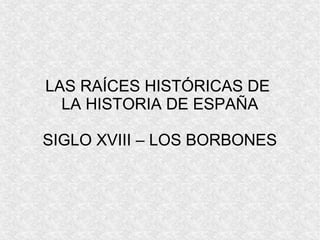 LAS RAÍCES HISTÓRICAS DE
LA HISTORIA DE ESPAÑA
SIGLO XVIII – LOS BORBONES
 