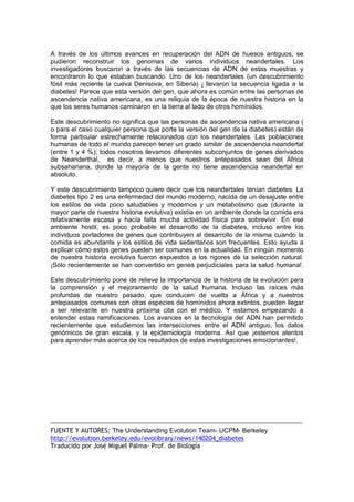 A  través  de  los  últimos  avances  en  recuperación  del  ADN  de  huesos  antiguos,  se 
pudieron  reconstruir  los  genomas  de  varios  individuos  neandertales.  Los 
investigadores  buscaron  a  través  de  las  secuencias  de  ADN  de  estas  muestras  y 
encontraron  lo  que  estaban  buscando.  Uno  de  los  neandertales  (un  descubrimiento 
fósil  más  reciente  la  cueva  Denisova,  en  Siberia)  ¡  llevaron  la  secuencia  ligada  a  la 
diabetes! Parece que esta versión del gen, que ahora es común entre las personas de 
ascendencia  nativa  americana,  es  una  reliquia  de  la  época  de  nuestra  historia  en  la 
que los seres humanos caminaron en la tierra al lado de otros homínidos. 
Este descubrimiento no significa que las personas de ascendencia nativa americana ( 
o para el caso cualquier persona que porte la versión del gen de la diabetes) están de 
forma  particular  estrechamente  relacionados  con  los  neandertales.  Las  poblaciones 
humanas de todo el mundo parecen tener un grado similar de ascendencia neandertal 
(entre 1 y 4 %); todos nosotros llevamos diferentes subconjuntos de genes derivados 
de  Neanderthal,  es  decir,  a  menos  que  nuestros  antepasados  sean  del  África 
subsahariana,  donde  la  mayoría  de  la  gente  no  tiene  ascendencia  neandertal  en 
absoluto. 
Y este descubrimiento tampoco quiere decir que los neandertales tenían diabetes. La 
diabetes tipo 2 es una enfermedad del mundo moderno, nacida de un desajuste entre 
los  estilos  de  vida  poco  saludables  y  modernos  y  un  metabolismo  que  (durante  la 
mayor parte de nuestra historia evolutiva) existía en un ambiente donde la comida era 
relativamente  escasa  y  hacía  falta  mucha  actividad  física  para  sobrevivir.  En  ese 
ambiente  hostil,  es  poco  probable  el  desarrollo  de  la  diabetes,  incluso  entre  los 
individuos portadores de genes  que  contribuyen al  desarrollo de  la  misma  cuando  la 
comida es abundante y  los estilos de  vida  sedentarios  son frecuentes. Esto  ayuda  a 
explicar cómo estos genes pueden ser comunes en la actualidad. En ningún momento 
de  nuestra  historia  evolutiva  fueron  expuestos  a  los  rigores  de  la  selección  natural. 
¡Sólo recientemente se han convertido en genes perjudiciales para la salud humana!. 
Este descubrimiento pone de relieve la importancia de la historia de la evolución para 
la  comprensión  y  el  mejoramiento  de  la  salud  humana.  Incluso  las  raíces  más 
profundas  de  nuestro  pasado,  que  conducen  de  vuelta  a  África  y  a  nuestros 
antepasados comunes con otras especies de homínidos ahora extintos, pueden llegar 
a  ser  relevante  en  nuestra  próxima  cita  con  el  médico.  Y  estamos  empezando  a 
entender  estas  ramificaciones.  Los  avances  en  la  tecnología  del  ADN  han  permitido 
recientemente  que  estudiemos  las  intersecciones  entre  el  ADN  antiguo,  los  datos 
genómicos  de  gran  escala,  y  la  epidemiología  moderna.  Así  que  ¡estemos  atentos 
para aprender más acerca de los resultados de estas investigaciones emocionantes!. 

FUENTE Y AUTORES: The Understanding Evolution Team­ UCPM­ Berkeley 
http://evolution.berkeley.edu/evolibrary/news/140204_diabetes
Traducido por José Miguel Palma‐ Prof. de Biología

 
