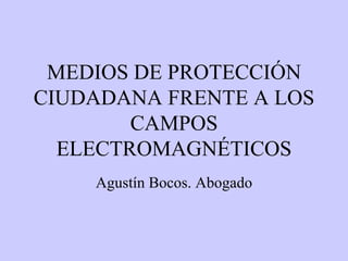 MEDIOS DE PROTECCIÓN CIUDADANA FRENTE A LOS CAMPOS ELECTROMAGNÉTICOS Agustín Bocos. Abogado 