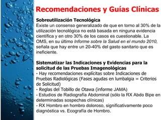 Recomendaciones y Guías Clínicas Sobreutilización Tecnológica  Existe un consenso generalizado de que en torno al 30% de la utilización tecnológica no está basada en ninguna evidencia científica y en otro 30% de los casos es cuestionable. La OMS, en su último  Informe sobre la Salud en el mundo 2010,  señala que hay entre un 20-40% del gasto sanitario que es ineficiente. Sistematizar las Indicaciones y Evidencias para la solicitud de las Pruebas Imagenológicas - Hay recomendaciones explícitas sobre Indicaciones de Pruebas Radiológicas (Fases agudas en lumbalgia = Criterios de Solicitud) - Reglas del Tobillo de Otawa (informe  JAMA) - Estudios de Radiografía Abdominal (sólo la RX Abdo Bipe en determinadas sospechas clínicas) - RX Hombro en hombro doloroso, significativamente poco diagnóstica vs. Ecografía de Hombro. 
