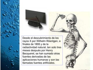 Desde el descubrimiento de los rayos X por Wilhelm Röentgen, a finales de 1895 y de la radiactividad natural, tan solo tres meses después por Henry Becquerel, se han sumado otras fuentes derivadas de las aplicaciones humanas y son las llamadas fuentes artificiales. 