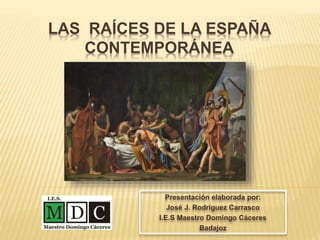 LAS RAÍCES DE LA ESPAÑA
CONTEMPORÁNEA
Presentación elaborada por:
José J. Rodríguez Carrasco
I.E.S Maestro Domingo Cáceres
Badajoz
 