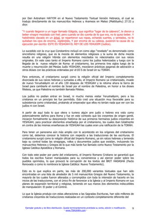 por Dan Avbraham HAYYIM en el Nuevo Testamento Textual Versión Hebraica, el cual se
tradujo directamente de los manuscritos Hebreos y Arameos en Mateo (Mattityahu) 27:33 y
dice:

“Y cuando llegaron a un lugar llamado Gólgota, que significa “lugar de la calavera”, le dieron a
beber vinagre mezclado con hiel; pero cuando se dio cuenta de lo que era, no lo quiso beber. Y
habiéndolo clavado en un árbol, se repartieron sus ropas, echando suertes, y sentados, no le
quitaban los ojos de encima, vigilándolo, Y por encima de su cabeza, pusieron la causa de su
ejecución por escrito: ESTE ES YESHÚAH EL REY DE LOS YEHUDIM (Judíos).

Lo sucedido con la cruz que Constantino incluyó en como algo “revelado” es denominado como
sincretismo religioso, que es la mezcla de elementos religiosos y la suma de dicha mezcla
resulta en una religión híbrida con elementos mezclados no relacionados con sus raíces
originales. En este caso tanto el Imperio Romano como los judíos helenizados y luego con la
llegada de la nueva religión de Roma: el cristianismo, los primeros tres siglos luego de la
muerte y resurrección del Mesías Judío YESHÚAH, mezclaron prácticas paganas de adoración a
otros dioses con las prácticas ordenadas por el DI-S de Israel en su TORÁH.

Para entonces, el cristianismo surgió como la religión oficial del Imperio completamente
divorciada de sus raíces hebreas y sumadas a ello, el Imperio Romano ya cristianizado, invade
de nuevo Yerushaláyim en el año 130 despúes de YESHÚAH y la retoma ahora la tierra de
Israel para cambiarle el nombre de Israel por el nombre de Palestina, en honor a los dioses
filisteos, ya que Palestina es también llamada Filistea.

Los judíos no podían entrar en Israel, ni mucho menos visitar Yerushaláyim, pero a los
cristianos en un principio les fue permitido. Esto creó una situación muy favorable para su
subsistencia como cristiandad, probando al emperador que ellos no tenían nada que ver con los
judíos ni con Israel.

A partir de aquí todo lo que oliera o tuviera algún aire judío o hebreo era visto como
potencialmente dañino para Roma y fue en este contexto que los creyentes de origen gentil,
iniciaron formalmente su desconexión histórica de sus primeros hermanos judíos creyentes en
YESHÚAH, para practicar elementos enseñados por el cristianismo, los cuales iban totalmente
en contra de las mismas enseñanzas de YESHÚAH las cuales eran una ratificación de la TORÁH.

Para tener un panorama aún más amplio con lo acontecido en los orígenes del cristianismo
como tal, debemos conocer la historia con respecto a las traducciones de las escrituras. El
cristianismo surgió como la religión oficial del Imperio Romano, ya sin raíces hebreas y teniendo
bajo su control todas las sinagogas, rollos y documentos judíos que existían, incluyendo los
manuscritos Hebreos y Griegos de lo que más tarde fue llamado como Nuevo Testamento por la
Iglesia Católica Apostólica y Romana.

Con todo este poder por parte del cristianismo, el Imperio Romano Cristiano se garantizó que
todos los escritos fueran manipulados para su conveniencia y así ejercer poder sobre los
pueblos oprimidos, lo que provocó la corrupción de los textos del BRIT HADASHÁ (Pacto
Renovado o como lo nombrara la Iglesia Católica: Nuevo Testamento).

Esto es lo que explica en parte, las más de 200,000 variantes textuales que han sido
encontradas en una lista de alrededor de 5 mil manuscritos Griegos del Nuevo Testamento, la
mayoría de los cuales fueron alterados y corrompidos con toda la intensión de hacerlo en los
inicios de las traducciones, con el único fin de favorecer a la Iglesia y al Imperio Romano en sus
planes de expansión territorial y religiosa, teniendo en sus manos dos elementos indiscutibles
de manipulación: El poder y el Control.

Lo que la Iglesia produjo con estas alteraciones a las Sagradas Escrituras, han sido millones de
cristianos creyentes de traducciones realizadas en un contexto completamente diferente del



  Ejemplar gratuito y de libre distribución. Queda terminantemente prohibida su venta, edición o modificación.   9
                                              - www.TSHUVAfm.com -
 