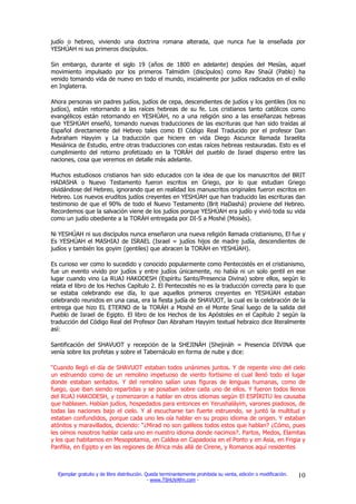 judío o hebreo, viviendo una doctrina romana alterada, que nunca fue la enseñada por
YESHÚAH ni sus primeros discípulos.

Sin embargo, durante el siglo 19 (años de 1800 en adelante) despúes del Mesías, aquel
movimiento impulsado por los primeros Talmidim (discípulos) como Rav Shaúl (Pablo) ha
venido tomando vida de nuevo en todo el mundo, inicialmente por judíos radicados en el exilio
en Inglaterra.

Ahora personas sin padres judíos, judíos de cepa, descendientes de judíos y los gentiles (los no
judíos), están retornando a las raíces hebreas de su fe. Los cristianos tanto católicos como
evangélicos están retornando en YESHÚAH, no a una religión sino a las enseñanzas hebreas
que YESHÚAH enseñó, tomando nuevas traducciones de las escrituras que han sido traídas al
Español directamente del Hebreo tales como El Código Real Traducido por el profesor Dan
Avbraham Hayyim y La traducción que hiciere en vida Diego Ascunce llamada Israelita
Mesiánica de Estudio, entre otras traducciones con estas raíces hebreas restauradas. Esto es el
cumplimiento del retorno profetizado en la TORÁH del pueblo de Israel disperso entre las
naciones, cosa que veremos en detalle más adelante.

Muchos estudiosos cristianos han sido educados con la idea de que los manuscritos del BRIT
HADASHA o Nuevo Testamento fueron escritos en Griego, por lo que estudian Griego
olvidándose del Hebreo, ignorando que en realidad los manuscritos originales fueron escritos en
Hebreo. Los nuevos eruditos judíos creyentes en YESHÚAH que han traducido las escrituras dan
testimonio de que el 90% de todo el Nuevo Testamento (Brit HaDashá) proviene del Hebreo.
Recordemos que la salvación viene de los judíos porque YESHÚAH era judío y vivió toda su vida
como un judío obediente a la TORÁH entregada por DI-S a Moshé (Moisés).

Ni YESHÚAH ni sus discípulos nunca enseñaron una nueva religión llamada cristianismo, El fue y
Es YESHÚAH el MASHIAJ de ISRAEL (Israel = judíos hijos de madre judía, descendientes de
judíos y también los goyim (gentiles) que abracen la TORÁH en YESHÚAH).

Es curioso ver como lo sucedido y conocido popularmente como Pentecostés en el cristianismo,
fue un evento vivido por judíos y entre judíos únicamente, no había ni un solo gentil en ese
lugar cuando vino La RUAJ HAKODESH (Espíritu Santo/Presencia Divina) sobre ellos, según lo
relata el libro de los Hechos Capítulo 2. El Pentecostés no es la traducción correcta para lo que
se estaba celebrando ese día, lo que aquellos primeros creyentes en YESHÚAH estaban
celebrando reunidos en una casa, era la fiesta judía de SHAVUOT, la cual es la celebración de la
entrega que hizo EL ETERNO de la TORÁH a Moshé en el Monte Sinaí luego de la salida del
Pueblo de Israel de Egipto. El libro de los Hechos de los Apóstoles en el Capítulo 2 según la
traducción del Código Real del Profesor Dan Abraham Hayyim textual hebraico dice literalmente
así:

Santificación del SHAVUOT y recepción de la SHEJINÁH (Shejináh = Presencia DIVINA que
venía sobre los profetas y sobre el Tabernáculo en forma de nube y dice:

“Cuando llegó el día de SHAVUOT estaban todos unánimes juntos. Y de repente vino del cielo
un estruendo como de un remolino impetuoso de viento fortísimo el cual llenó todo el lugar
donde estaban sentados. Y del remolino salían unas figuras de lenguas humanas, como de
fuego, que iban siendo repartidas y se posaban sobre cada uno de ellos. Y fueron todos llenos
del RUAJ HAKODESH, y comenzaron a hablar en otros idiomas según El ESPÍRITU les causaba
que hablasen. Habían judíos, hospedados para entonces en Yerushaláyim, varones piadosos, de
todas las naciones bajo el cielo. Y al escucharse tan fuerte estruendo, se juntó la multitud y
estaban confundidos, porque cada uno les oía hablar en su propio idioma de origen. Y estaban
atónitos y maravillados, diciendo: “¿Mirad no son galileos todos estos que hablan? ¿Cómo, pues
les oímos nosotros hablar cada uno en nuestro idioma donde nacimos?. Partos, Medos, Elamitas
y los que habitamos en Mesopotamia, en Caldea en Capadocia en el Ponto y en Asia, en Frigia y
Panfilia, en Egipto y en las regiones de África más allá de Cirene, y Romanos aquí residentes



  Ejemplar gratuito y de libre distribución. Queda terminantemente prohibida su venta, edición o modificación.   10
                                              - www.TSHUVAfm.com -
 