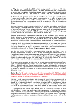 La Vulgata es una traducción de la Biblia al Latín vulgar, realizada a principios del siglo V por
San Jerónimo, por encargo del papa Dámaso I en el año 382 de nuestra era. La versión toma
su nombre de la frase Vulgata Editio (edición para el pueblo) y se escribió en un Latín corriente
en contraposición con el Latín clásico de Cicerón, que San Jerónimo dominaba.

El objetivo de la Vulgata era ser más fácil de entender y más exacta que sus predecesoras.
La Biblia latina utilizada antes de la Vulgata, la Vetus Latina, no fue traducida por una única
persona o institución y ni siquiera se editó de forma uniforme. La calidad y el estilo de los libros
individuales variaban. Las traducciones de la TORAH provenían casi todas de la Septuaginta
Griega.

San Jerónimo tradujo por primera vez directamente del Hebreo al Latín todo lo que se conoce
como el Antiguo Testamento. En cuanto al libro de los Salmos, hay tres versiones de Jerónimo,
el Salterio Romanum del año 384 despúes del Mesías, que revisó la Vetus Latina ajustándola a
la Septuaginta; el Gallicanum del año 391 D.M., que usa como fuente la Hexapla de Orígenes; y
el Hebraicum traducido completamente del Hebreo en el año 405 D.M.

Jerónimo usó manuscritos Arameos en la traducción del libro de Tobit y Judith, en tanto se
limitó a recoger las versiones existentes de los otros deuterocanónicos o apócrifos, que colocó
en una sección aparte. No se sabe con seguridad si tradujo todo el Nuevo Testamento o
simplemente revisó las antiguas traducciones latinas, cotejándolas con los manuscritos Griegos.

En la Edad Media, la Vulgata sucumbió a los cambios inevitables forjados por el error humano,
en el copiado incontable del texto en los monasterios a través de Europa. Desde sus días más
tempranos, las lecturas del Vetus Latina fueron introducidas. Las notas marginales fueron
interpoladas erróneamente en el texto. Ninguna copia era igual a la otra.

Con toda esta historia con respecto a las traducciones al Griego y al Latín de la TORÁH, el
TANAJ y posteriormente del BRIT HADASHÁ (Nuevo Testamento) del Hebreo original; por la
continua manipulación de muchas personas a lo largo del tiempo, palabras con un significado
en Hebreo determinado, perdieron su sentido original. Esto se conoce como “Degradación del
Proceso de Traducciones Múltiples” que viene siendo en palabras sencillas como el juego del
teléfono malo: entre más se traduce, más se aleja del mensaje original.

Es por este motivo que todas las referencias las tomo directamente del Hebreo al Español sin
tomar ningún elemento Griego ni romano para poder obtener la esencia original hebrea de la
TORÁH y del BRIT HADASHÁ (Nuevo Testamento) y así quitar todos aquellos elementos que
han sido agregados o quitados de los textos originales. Este efecto de traducciones múltiples y
el cambio de Constantino del Shabbat por el domingo vinieron a cumplir, una de las profecías
del profeta Daniel:

Daniel Cap. 7: “El cuarto reinado, devorará, trillará y despedazará la TORÁH, y hablará
palabras contra el Altísimo, y a los apartados (KADOSH en Hebreo) del Altísimo quebrantará y
pensará en cambiar los tiempos (zman) del Eterno, y la TORÁH.”

Con todo y esto la traducción del Hebreo al Griego conocida como Septuaginta es la que más se
asemeja a la versión del Hebreo original, posteriormente con las siguientes traducciones a otros
idiomas se fue perdiendo su esencia fundamental. Si bien es cierto, la lengua hebrea dejó de
hablarse por muchos siglos, ésta no dejó de leerse ni estudiarse, por los rabinos y estudiosos
de TORÁH, el mismo Mesías le habló a Rab Shaúl (Pablo), en lengua hebrea, lengua santa.

La Septuaginta no solo alcanzó amplia difusión entre los Hebreos de la diáspora, el fluido
intercambio entre Alejandría y Palestina permitió la propagación de la Septuaginta entre los
judíos helenizados (que se convirtieron a la cultura griega) sumado al efecto de degradación del
significado original del proceso de múltiples traducciones, se le suma algo que aun viene siendo
mucho mas delicado que es lo que se denomina como antisemitismo o como el odio por los
judíos.



  Ejemplar gratuito y de libre distribución. Queda terminantemente prohibida su venta, edición o modificación.   12
                                              - www.TSHUVAfm.com -
 