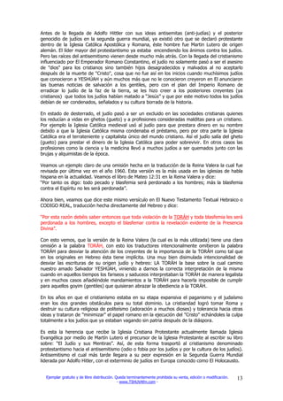 Antes de la llegada de Adolfo Hittler con sus ideas antisemitas (anti-judías) y el posterior
genocidio de judíos en la segunda guerra mundial, ya existió otro que se declaró protestante
dentro de la Iglesia Católica Apostólica y Romana, éste hombre fue Martin Lutero de origen
alemán. El líder mayor del protestantismo ya estaba encendiendo los ánimos contra los judíos.
Pero las raíces del antisemitismo vienen desde mucho más atrás. Con la llegada del cristianismo
influenciado por El Emperador Romano Constantino, el judío no solamente pasó a ser el asesino
de "dios" para los cristianos sino también hijos desagradecidos y malvados al no aceptarlo
después de la muerte de "Cristo", cosa que no fue así en los inicios cuando muchísimos judíos
que conocieron a YESHÚAH y aún muchos más que no le conocieron creyeron en El anunciaron
las buenas noticias de salvación a los gentiles, pero con el plan del Imperio Romano de
erradicar lo judío de la faz de la tierra, se les hizo creer a los posteriores creyentes (ya
cristianos) que todos los judíos habían matado a “Jesús” y que por este motivo todos los judíos
debían de ser condenados, señalados y su cultura borrada de la historia.

En estado de desterrado, el judío pasó a ser un excluido en las sociedades cristianas quienes
los reducían a vidas en ghetos (gueto) y a profesiones consideradas malditas para un cristiano.
Por ejemplo la Iglesia Católica medieval usó al judío para que prestara dinero en su nombre
debido a que la Iglesia Católica misma condenaba el préstamo, pero por otra parte la Iglesia
Católica era el terrateniente y capitalista único del mundo cristiano. Así el judío salía del gheto
(gueto) para prestar el dinero de la Iglesia Católica para poder sobrevivir. En otros casos las
profesiones como la ciencia y la medicina llevó a muchos judíos a ser quemados junto con las
brujas y alquimistas de la época.

Veamos un ejemplo claro de una omisión hecha en la traducción de la Reina Valera la cual fue
revisada por última vez en el año 1960. Esta versión es la más usada en las iglesias de habla
hispana en la actualidad. Veamos el libro de Mateo 12:31 en la Reina Valera y dice:
“Por tanto os digo: todo pecado y blasfemia será perdonado a los hombres; más la blasfemia
contra el Espíritu no les será perdonada”.

Ahora bien, veamos que dice este mismo versículo en El Nuevo Testamento Textual Hebraico o
CODIGO REAL, traducción hecha directamente del Hebreo y dice:

“Por esta razón debéis saber entonces que toda violación de la TORÁH y toda blasfemia les será
perdonada a los hombres, excepto el blasfemar contra la revelación evidente de la Presencia
Divina”.

Con esto vemos, que la versión de la Reina Valera (la cual es la más utilizada) tiene una clara
omisión a la palabra TORÁH, con esto los traductores intencionalmente omitieron la palabra
TORÁH para desviar la atención de los creyentes de la importancia de la TORÁH como tal que
en los originales en Hebreo ésta tiene implícita. Una muy bien disimulada intencionalidad de
desviar las escrituras de su origen judío y hebreo: LA TORÁH la base sobre la cual camino
nuestro amado Salvador YESHÚAH, viniendo a darnos la correcta interpretación de la misma
cuando en aquellos tiempos los fariseos y saduceos interpretaban la TORÁH de manera legalista
y en muchos casos añadiéndole mandamientos a la TORÁH para hacerla imposible de cumplir
para aquellos goyim (gentiles) que quisieran abrazar la obediencia a la TORÁH.

En los años en que el cristianismo estaba en su etapa expansiva el paganismo y el judaísmo
eran los dos grandes obstáculos para su total dominio. La cristiandad logró tomar Roma y
destruir su cultura religiosa de politeísmo (adoración a muchos dioses) y tolerancia hacia otras
ideas y trataron de "minimizar" el papel romano en la ejecución del "Cristo" echándoles la culpa
totalmente a los judíos que ya estaban vagando sin patria después de la diáspora.

Es esta la herencia que recibe la Iglesia Cristiana Protestante actualmente llamada Iglesia
Evangélica por medio de Martín Lutero el precursor de la Iglesia Protestante al escribir su libro
sobre: “El Judío y sus Mentiras”. Así, de esta forma trasportó al cristianismo denominado
protestantismo hacia el antisemitismo (odio o fobia por los judíos y por la cultura de los judíos).
Antisemitismo el cual más tarde llegara a su peor expresión en la Segunda Guerra Mundial
liderada por Adolfo Hitler, con el exterminio de judíos en Europa conocido como El Holocausto.


  Ejemplar gratuito y de libre distribución. Queda terminantemente prohibida su venta, edición o modificación.   13
                                              - www.TSHUVAfm.com -
 