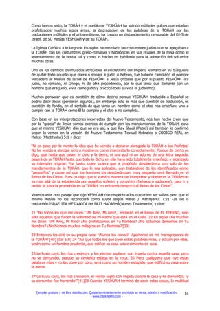 Como hemos visto, la TORÁH y el pueblo de YESHÚAH ha sufrido múltiples golpes que estaban
profetizados muchos siglos antes, la degradación de las palabras de la TORÁH por las
traducciones múltiples y el antisemitismo, ha creado un distanciamiento censurable del DI-S de
Israel, de SU Mesías YESHÚAH y de su TORÁH.

La Iglesia Católica a lo largo de los siglos ha mezclado las costumbres judías que se apegaban a
la TORÁH con las costumbres greco-romanas y babilónicas en sus rituales de la misa como el
levantamiento de la hostia tal y como lo hacían en babilonia para la adoración del sol entre
muchas otras.

Uno de los cambios disimulados atribuibles al sincretismo del Imperio Romano en su búsqueda
de quitar todo aquello que oliera o sonara a judío o hebreo, fue haberle cambiado el nombre
verdadero al Mesías de Israel de YESHÚAH a Jesús (nótese que por supuesto YESHÚAH era
judío, no romano, ni Griego, ni de otra procedencia, por lo que tenía que llamarse con un
nombre que era judío, vivía como judío y practicó toda su vida el judaísmo).

Muchos pensaran que es cuestión de cómo decirlo porque YESHÚAH traducido a Español se
podría decir Jesús (pensarán algunos), sin embargo esto es más que cuestión de traducción, es
cuestión de fondo, en el sentido de que tanto un nombre como el otro nos enseñan: uno a
cumplir con la TORÁH como El la cumplió y el otro a no cumplirla.

Con base en las interpretaciones incorrectas del Nuevo Testamento, nos han hecho creer que
por la “gracia” de Jesús somos exentos de cumplir con los mandamientos de la TORÁH, cosa
que el mismo YESHÚAH dijo que no era así, y que Rav Shaúl (Pablo) así también lo confirmó
según lo vemos en la versión del Nuevo Testamento Textual Hebraico o CODIGO REAL en
Mateo (Mattityahu) 5:1 y dice:

“Ni os pase por la mente la idea que he venido a declarar abrogada la TORÁH o los Profetas!
No he venido a abrogar sino a mostraros como interpretarla correctamente. Porque de cierto os
digo, que hasta que pasen el cielo y la tierra, ni una yud ni un adorno de una letra sagrada,
pasará de la TORÁH hasta que todo lo dicho en ella haya sido totalmente enseñado y alcanzado
su intensión original. Por tanto, quien quiera que a propósito desobedezca uno solo de los
mandamientos de la TORÁH, que le sea aplicable, aun tratándose de los identificados como
“pequeños” y cause así que los hombres los desobedezcan, muy pequeño será llamado en el
Reino de los Cielos. Pues os digo que si vuestra manera de interpretar y obedecer la TORÁH no
va más allá de la establecida por aquellos soferim y perushim (fariseos o saduceos), para ir y
recibir la justicia prometida en la TORÁH, no entrareís tampoco al Reino de los Cielos”.

Veamos este otro pasaje que dijo YESHÚAH con respecto a los que creen ser salvos pero que el
mismo Mesías no los reconocerá como suyos según Mateo / Mattityahu: 7:21 -28 de la
traducción ISRAELITA MESIANICA del BRIT HADASHÁ(Nuevo Testamento) y dice:

21 "No todos los que me dicen: '¡Mi Amo, Mi Amo!,' entrarán en el Reino de EL ETERNO, sino
sólo aquellos que hacen la voluntad de mi Padre que está en el Cielo. 22 En aquel Día muchos
me dirán: '¡Mi Amo, Mi Amo! ¿No profetizamos en Tu Nombre? ¿No echamos demonios en Tu
Nombre? ¿No hicimos muchos milagros en Tu Nombre?'[39]

23 Entonces les diré en su propia cara: '¡Nunca los conocí! ¡Apártense de mí, transgresores de
la TORÁH!'[40] [Sal 6:8] 24 "Así que todos los que oyen estas palabras mías, y actúan por ellas,
serán como un hombre prudente, que edificó su casa sobre cimiento de roca.

25 La lluvia cayó, los ríos crecieron, y los vientos soplaron con ímpetu contra aquella casa; pero
no se derrumbó, porque su cimiento estaba en la roca. 26 Pero cualquiera que oye estas
palabras mías y no las pone por obra, será como un hombre estúpido, que edificó su casa sobre
la arena.

27 La lluvia cayó, los ríos crecieron, el viento sopló con ímpetu contra la casa y se derrumbó, ¡y
su derrumbe fue horrendo!"[41]28 Cuando YESHÚAH terminó de decir estas cosas, la multitud


  Ejemplar gratuito y de libre distribución. Queda terminantemente prohibida su venta, edición o modificación.   14
                                              - www.TSHUVAfm.com -
 