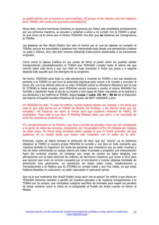 se quedó atónita, por la manera en que enseñaba; 29 porque no los instruía como los maestros
de la TORÁH, sino como uno que tiene autoridad.[42]

Ahora bien, muchos hermanos cristianos en ignorancia por haber sido enseñados erróneamente
por sus primeros maestros, se escudan y enseñan a otros a no cumplir con la TORÁH a pesar
de que como ya lo vimos que el mismo YESHÚAH nos dice que no debemos ser transgresores
la TORÁH.

Las palabras de Rav Shaúl (Pablo) han sido el motivo por el cual las iglesias no cumplen la
TORÁH, porque los sacerdotes o pastores han interpretado todo desde una perspectiva cristiana
no judía o hebrea, sino más bien romana utilizando traducciones adulteradas a las intensiones
originales.

Como vimos la Iglesia Católica en sus ansias de tener el poder sobre los pueblos estaba
transgrediendo (desobedeciendo) la TORÁH que YESHÚAH cumplió hasta el último día que
caminó sobre esta tierra y que nos instó en todo momento a imitar sus pasos y a seguirle
dejando todo aquello que nos distrajera de su propósito.

De hecho, YESHÚAH pasó toda su vida estudiando y viviendo en TORÁH y por esa obediencia
perfecta a la TORÁH es que tuvo la autoridad espiritual para vencer a la muerte y resucitar al
tercer día. Los tres últimos años de su vida, YESHÚAH activó su Ministerio Mesiánico por el cual
EL ETERNO le había enviado, pero YESHÚAH siendo humano y siendo el mismo MASHIAJ fue
humilde y obediente hasta el día de su muerte y aún luego de haber resucitado se le aparece a
sus discípulos y les reafirma la TORÁH. Según Lucas / Luka: 24: 44 – 48 de de la traducción
del Hebreo al Español Israelita Mesiánica de Estudio del BRIT HADASHÁ y dice:

44 YESHÚAH les dijo: "A esto me refería, cuando todavía estaba con ustedes, y les decía que
todo lo que está escrito en la TORÁH de Moshé, los Profetas, y los Salmos tenía que ser
cumplido." 45 Entonces les abrió la mente para que pudieran entender el TANAJ, 46
diciéndoles: "Aquí está lo que dice: El Mashíaj (Mesías) tiene que sufrir, y ser levantado de
entre los muertos en el tercer día;

47 y arrepentimiento en Su Nombre, que lleva a perdón de pecados, tiene que ser proclamado
a la gente de todas las naciones, empezando con Yerushaláyim.[151] 48 Ustedes son testigos
de estas cosas. 49 Ahora estoy enviando sobre ustedes lo que mi Padre prometió. Así que
quédense en la ciudad hasta que hayan sido investidos con el poder de lo alto."

Entonces, ¿quien se habrá tomado la atribución de decir que por “gracia” ya no debemos
obedecer la TORÁH si nuestro propio MASHIAJ la cumplió y nos dice en todo momento que
nosotros también lo hagamos? Sin duda las personas que inventaron eso ya están muertas y
han de estar enfrentando su castigo eterno por haber inventado a propósito una interpretación
fuera del contexto original, sin embargo aún luego de cientos de siglos después, sus
afirmaciones son la base doctrinal de millones de hermanos cristianos que aman a DI-S pero
que ignoran que viven en errores causados por el sincretismo o mezcla religiosa heredada de
generación tras generación, en ignorancia de todas estas cosas, adulteraciones y
manipulaciones a la Palabra que EL ETERNO en verdad habló y aún hoy habla, ya que estás
Palabras Benditas no caducaron, no están caducadas ni caducarán jamás.

Que es lo que realmente Rav Shaúl (Pablo) quiso decir con la gracia? Se refería a que ahora en
YESHÚAH tenemos remisión o perdón de nuestros pecados y de nuestras transgresiones a la
TORÁH por Su sangre, que reemplaza cualquier sacrificio de animales para expiar los pecados
de todos nosotros como lo hacía en la antigüedad el Pueblo de Israel cuando no tenían al
Mesías.




  Ejemplar gratuito y de libre distribución. Queda terminantemente prohibida su venta, edición o modificación.   15
                                              - www.TSHUVAfm.com -
 