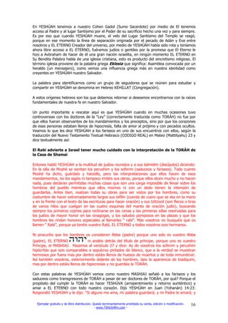 En YESHÚAH tenemos a nuestro Cohen Gadol (Sumo Sacerdote) por medio de El tenemos
acceso al Padre y al lugar Santísimo por el Poder de su sacrificio hecho una vez y para siempre.
Es por eso que cuando YESHÚAH muere, el velo del Lugar Santísimo del Templo se rasgó,
porque en ese momento la línea de separación originada por el pecado de Adán y Eva entre
nosotros y EL ETERNO Creador del universo, por medio de YESHÚAH había sido rota y teníamos
ahora libre acceso a EL ETERNO, fuéramos judíos o gentiles por la promesa que El Eterno le
hizo a Avbraham de hacer de él una gran nación israelita, en ningún momento EL ETERNO en
Su Bendita Palabra habla de una iglesia cristiana, esto es producto del sincretismo religioso. El
término iglesia proviene de la palabra griega Eklesia que significa: Asamblea convocada por un
heraldo (un mensajero), como vemos una influencia griega más en nuestra identidad como
creyentes en YESHÚAH nuestro Salvador.

La palabra para identificarnos como un grupo de seguidores que se reúnen para estudiar y
compartir en YESHÚAH se denomina en Hebreo KEHILLAT (Congregación).

A estos orígenes hebreos son los que debemos retornar si deseamos encontrarnos con la raíces
fundamentales de nuestra fe en nuestro Salvador.

Un punto importante a rescatar aquí es que YESHÚAH cuando en muchas ocasiones tuvo
controversias con los doctores de la “Ley” (correctamente traducida como TORÁH) no fue por
que ellos fueran observantes de los mandamientos y los preceptos, sino por que los corazones
de esas personas estaban llenos de hipocresía, falta de amor al prójimo y con pecados ocultos.
Veamos lo que les dice YESHÚAH a los fariseos en uno de sus encuentros con ellos, según la
traducción del Nuevo Testamento Textual Hebraico (CODIGO REAL) en Mateo (Mattityahu) 23 y
dice textualmente así:

El Rabí advierte a Israel tener mucho cuidado con la interpretación de la TORÁH de
la Casa de Shamai

Entones habló YESHÚAH a la multitud de judíos reunidos y a sus talmidim (discípulos) diciendo:
En la silla de Moshé se sientan los perushim y los soferim (saduceos y fariseos). Todo cuanto
Moshé ha dicho, guárdalo y hacedlo, pero las interpretaciones que ellos hacen de esos
mandamientos, no los sigáis ni tampoco imitéis sus obras, porque ellos dicen mucho y no hacen
nada, pues declaran permitidas muchas cosas que son una carga imposible de llevar sobre los
hombros del pueblo mientras que ellos mismos ni con un dedo tienen la intensión de
guardarlas. Antes bien, realizan todas su obras para ser vistos por los hombres, como su
costumbre de hacer extremadamente largos sus tefilin (cuerda de cuero que se ata en la mano
y en la frente con el texto de las escrituras para hacer oración) y sus tzitziyot (son flecos o tiras
de varios hilos que cuelgan en las cuatro esquinas del manto de oración judío), buscando
siempre los primeros cojines para reclinarse en las cenas y las primeras sillas reservadas para
los judíos de mayor honor en las sinagogas, y los saludos pomposos en las plazas y que los
hombres les rindan honores especiales al llamarles “ rabí”. Más vosotros no busquéis que os
llamen “ Rabí”, porque ya tenéis vuestro Rabí, EL ETERNO y todos vosotros sois hermanos.

Ni procuréis que los hombres os consideren Abba (padre) porque uno solo es vuestro Abba
(padre), EL ETERNO              ni andéis detrás del título de príncipe, porque uno es vuestro
Príncipe, el MASHIAJ. Pasamos al versículo 27 y dice: Ay de vosotros los soferim y perushim
hipócritas que sois comparables a sepulcros pintados de blanco, que a la verdad se muestran
hermosos por fuera mas por dentro estáis llenos de huesos de muertos y de toda inmundicia!.
Así también vosotros, exteriormente delante de los hombres, dais la apariencia de tzadiquim,
mas por dentro estáis llenos de hipocresías y no guardáis la TORÁH.

Con estas palabras de YESHÚAH vemos como nuestro MASHIAJ señaló a los fariseos y los
saduceos como transgresores de TORÁH a pesar de ser doctores de TORÁH, por qué? Porque el
propósito del cumplir la TORÁH es hacer TESHÚVA (arrepentimiento y retorno aunténtico) y
amar a EL ETERNO con todo nuestro corazón. Dijo YESHÚAH en Juan (Yohanán) 14:23:
Respondió YESHÚAH y le dijo: “Si alguno me ama, mi palabra guardará; y mi Padre le amará; y

  Ejemplar gratuito y de libre distribución. Queda terminantemente prohibida su venta, edición o modificación.   16
                                              - www.TSHUVAfm.com -
 