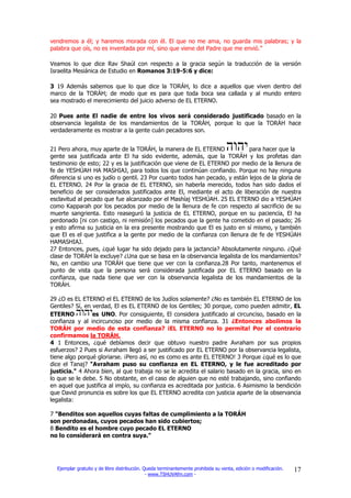 vendremos a él; y haremos morada con él. El que no me ama, no guarda mis palabras; y la
palabra que oís, no es inventada por mí, sino que viene del Padre que me envió.”

Veamos lo que dice Rav Shaúl con respecto a la gracia según la traducción de la versión
Israelita Mesiánica de Estudio en Romanos 3:19-5:6 y dice:

3 19 Además sabemos que lo que dice la TORÁH, lo dice a aquellos que viven dentro del
marco de la TORÁH; de modo que es para que toda boca sea callada y al mundo entero
sea mostrado el merecimiento del juicio adverso de EL ETERNO.

20 Pues ante El nadie de entre los vivos será considerado justificado basado en la
observancia legalista de los mandamientos de la TORÁH, porque lo que la TORÁH hace
verdaderamente es mostrar a la gente cuán pecadores son.


21 Pero ahora, muy aparte de la TORÁH, la manera de EL ETERNO                para hacer que la
gente sea justificada ante El ha sido evidente, además, que la TORÁH y los profetas dan
testimonio de esto; 22 y es la justificación que viene de EL ETERNO por medio de la llenura de
fe de YESHÚAH HA MASHIAJ, para todos los que continúan confiando. Porque no hay ninguna
diferencia si uno es judío o gentil. 23 Por cuanto todos han pecado, y están lejos de la gloria de
EL ETERNO. 24 Por la gracia de EL ETERNO, sin haberla merecido, todos han sido dados el
beneficio de ser considerados justificados ante El, mediante el acto de liberación de nuestra
esclavitud al pecado que fue alcanzado por el Mashíaj YESHÚAH. 25 EL ETERNO dio a YESHÚAH
como Kapparah por los pecados por medio de la llenura de fe con respecto al sacrificio de su
muerte sangrienta. Esto reaseguró la justicia de EL ETERNO, porque en su paciencia, El ha
perdonado [ni con castigo, ni remisión] los pecados que la gente ha cometido en el pasado; 26
y esto afirma su justicia en la era presente mostrando que El es justo en sí mismo, y también
que El es el que justifica a la gente por medio de la confianza con llenura de fe de YESHÚAH
HAMASHIAJ.
27 Entonces, pues, ¿qué lugar ha sido dejado para la jactancia? Absolutamente ninguno. ¿Qué
clase de TORÁH la excluye? ¿Una que se basa en la observancia legalista de los mandamientos?
No, en cambio una TORÁH que tiene que ver con la confianza.28 Por tanto, mantenemos el
punto de vista que la persona será considerada justificada por EL ETERNO basado en la
confianza, que nada tiene que ver con la observancia legalista de los mandamientos de la
TORÁH.

29 ¿O es EL ETERNO el EL ETERNO de los Judíos solamente? ¿No es también EL ETERNO de los
Gentiles? Sí, en verdad, El es EL ETERNO de los Gentiles; 30 porque, como pueden admitir, EL
ETERNO           es UNO. Por consiguiente, El considera justificado al circunciso, basado en la
confianza y al incircunciso por medio de la misma confianza. 31 ¿Entonces abolimos la
TORÁH por medio de esta confianza? ¡EL ETERNO no lo permita! Por el contrario
confirmamos la TORÁH.
4 1 Entonces, ¿qué debíamos decir que obtuvo nuestro padre Avraham por sus propios
esfuerzos? 2 Pues si Avraham llegó a ser justificado por EL ETERNO por la observancia legalista,
tiene algo porqué gloriarse. ¡Pero así, no es como es ante EL ETERNO! 3 Porque ¿qué es lo que
dice el Tanaj? "Avraham puso su confianza en EL ETERNO, y le fue acreditado por
justicia." 4 Ahora bien, al que trabaja no se le acredita el salario basado en la gracia, sino en
lo que se le debe. 5 No obstante, en el caso de alguien que no esté trabajando, sino confiando
en aquel que justifica al impío, su confianza es acreditada por justicia. 6 Asimismo la bendición
que David pronuncia es sobre los que EL ETERNO acredita con justicia aparte de la observancia
legalista:

7 "Benditos son aquellos cuyas faltas de cumplimiento a la TORÁH
son perdonadas, cuyos pecados han sido cubiertos;
8 Bendito es el hombre cuyo pecado EL ETERNO
no lo considerará en contra suya."




  Ejemplar gratuito y de libre distribución. Queda terminantemente prohibida su venta, edición o modificación.   17
                                              - www.TSHUVAfm.com -
 