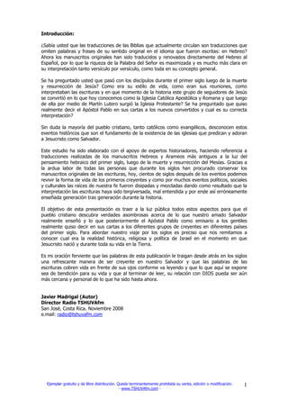 Introducción:

¿Sabía usted que las traducciones de las Biblias que actualmente circulan son traducciones que
omiten palabras y frases de su sentido original en el idioma que fueron escritas: en Hebreo?
Ahora los manuscritos originales han sido traducidos y renovados directamente del Hebreo al
Español, por lo que la riqueza de la Palabra del Señor es maximizada y es mucho más clara en
su interpretación tanto versículo por versículo, como toda en su concepto general.

Se ha preguntado usted que pasó con los discípulos durante el primer siglo luego de la muerte
y resurrección de Jesús? Como era su estilo de vida, como eran sus reuniones, como
interpretaban las escrituras y en que momento de la historia este grupo de seguidores de Jesús
se convirtió en lo que hoy conocemos como la Iglesia Católica Apostólica y Romana y que luego
de ella por medio de Martín Lutero surgió la Iglesia Protestante? Se ha preguntado que quiso
realmente decir el Apóstol Pablo en sus cartas a los nuevos convertidos y cual es su correcta
interpretación?

Sin duda la mayoría del pueblo cristiano, tanto católicos como evangélicos, desconocen estos
eventos históricos que son el fundamento de la existencia de las iglesias que predican y adoran
a Jesucristo como Salvador.

Este estudio ha sido elaborado con el apoyo de expertos historiadores, haciendo referencia a
traducciones realizadas de los manuscritos Hebreos y Arameos más antiguos a la luz del
pensamiento hebraico del primer siglo, luego de la muerte y resurrección del Mesías. Gracias a
la ardua labor de todas las personas que durante los siglos han procurado conservar los
manuscritos originales de las escrituras, hoy, cientos de siglos después de los eventos podemos
revivir la forma de vida de los primeros creyentes y como por muchos eventos políticos, sociales
y culturales las raíces de nuestra fe fueron disipadas y mezcladas dando como resultado que la
interpretación las escrituras haya sido tergiversada, mal entendida y por ende así erróneamente
enseñada generación tras generación durante la historia.

El objetivo de esta presentación es traer a la luz pública todos estos aspectos para que el
pueblo cristiano descubra verdades asombrosas acerca de lo que nuestro amado Salvador
realmente enseñó y lo que posteriormente el Apóstol Pablo como emisario a los gentiles
realmente quiso decir en sus cartas a los diferentes grupos de creyentes en diferentes países
del primer siglo. Para abordar nuestro viaje por los siglos es preciso que nos remitamos a
conocer cual era la realidad histórica, religiosa y política de Israel en el momento en que
Jesucristo nació y durante toda su vida en la Tierra.

Es mi oración ferviente que las palabras de esta publicación le traigan desde atrás en los siglos
una refrescante manera de ser creyente en nuestro Salvador y que las palabras de las
escrituras cobren vida en frente de sus ojos conforme va leyendo y que lo que aquí se expone
sea de bendición para su vida y que al terminar de leer, su relación con DIOS pueda ser aún
más cercana y personal de lo que ha sido hasta ahora.


Javier Madrigal (Autor)
Director Radio TSHUVAfm
San José, Costa Rica. Noviembre 2008
e.mail: radio@tshuvafm.com




  Ejemplar gratuito y de libre distribución. Queda terminantemente prohibida su venta, edición o modificación.   1
                                              - www.TSHUVAfm.com -
 
