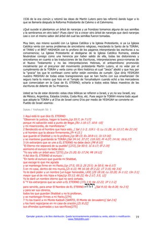 1536 de la era común y retomó las ideas de Martin Lutero pero las reformó dando lugar a lo
que se llamaría después la Reforma Protestante de Calvino o el Calvinismo.

¿Qué sucede si plantamos un árbol de naranjas y ya frondoso tomamos alguna de sus semillas
y la sembramos en otro lado? ¡Pues claro! Va a crecer otro árbol de naranjas que dará naranjas
casi o con el mismo sabor del árbol del cual las semillas fueron tomadas.

Muy bien, eso mismo sucedió con La Iglesia Católica y la Iglesia Protestante, si ya La Iglesia
Católica venía con serios problemas de sincretismo religioso, mezclando lo Santo de la TORÁH,
el TANAJ y el BRIT HASHADA con lo profano de los paganos interpretando las escrituras a su
conveniencia; La Iglesia Protestante al desligarse de la Iglesia Católica Romana, estaba
llevándose consigo como una herencia por haber salido de ella, todas las distorsiones y
sincretismos en cuanto a las traducciones de las Escrituras, interpretaciones greco-romanas de
el Nuevo Testamento y no las interpretaciones Hebreas, el antisemitismo promovido
inicialmente por el precursor del movimiento protestante Martin Lutero, el no velar por el
cumplimiento de la TORÁH y verla como un libro histórico el cual “Jesús” abolió y que hoy por
la “gracia” los que le confiesan como señor están eximidos de cumplir. Que diría YESHÚAH
nuestro MASHIAJ de todas estas transgresiones que se han hecho con sus enseñanzas! De
seguro haría lo mismo que hizo en el Templo de Yerushaláyim cuando echó a los mercaderes
que comerciaban en la Casa de EL ETERNO; echaría a todos estos falsos maestros de las
escrituras de delante de Su Presencia.

Usted se ha de estar diciendo: estas citas bíblicas se refieren a Israel, y yo no soy Israelí, soy
de México, Argentina, Estados Unidos, Costa Rica, etc. Pues según la TORÁH misma todo aquel
que adopte la TORÁH y al D’os de Israel como D’os por medio de YESHÚAH se convierte en
Pueblo de Israel veamos:

Isaias / Yeshayah 56: 1

1 Aquí está lo que dice EL ETERNO:
"Observen la justicia, hagan lo bueno,[cp 55:7; Jn 7:17]
porque mi salvación está a punto de llegar,[Ro 1:16-17; 10:6 -10]
y mi misericordia, de manifestarse."
2 Bendecido es el hombre que hace esto, [ Sal 1:1-3; 119:1 -5; Lu 11:28; Jn 13:17; Re 22:14]
y el hombre que la abrace firmemente,[Pr 4:13 ]
que guarde el Shabbat y no lo profane,[cp 58:13; Ex 20:8-11; 31:13-16]
y se mantiene guardando la TORÁH.[Sal 34:14; 37:27; 119:101; Pr 4:27; 14:16; 16:6,17]
3 Un extranjero que se une a EL ETERNO no debe decir:[Mt 8:10]
"El Eterno me separará de su pueblo";[272] [Je 50:5; 1C 6:17; Ef 2:19]
asimismo el eunuco no bebe decir:
"Yo soy sólo un árbol seco."[273] [Le 21:20; Ez 17:24; Mt 19:12]
4 Así dice EL ETERNO al eunuco :
"En tanto al eunuco que guarda mi Shabbat,
que escoge lo que me agrada
y se mantenga firme en mi Pacto;[cp 27:5; 55:3; 2S 23:5; Je 50:5; He 6:17]
5 en mi casa, dentro de mis muros,[Zc 6:12; Mt 16:18; Ef 2:22; 1T 3:15; He 3:6]
Yo le daré poder y un nombre [un lugar honorable, LXX] [2S 18:18; Lu 10:20; Jn 1:12; 1Jn 3:1]
mayor que el de mis hijos e hijas[cp 55:13; 66:22; Re 2:17; 3:5, 12]
Yo le daré un nombre eterno que no será cortado.
6 "Y los extranjeros que se unen a EL ETERNO [1Ts 1:9; He 12:23; 1P 1:1-2]
para servirle, para amar El Nombre de EL ETERNO         ,[Sal 9:10; Ro 8:28; Ya 2:5]
y para ser sus obreros,
todos los que guardan Shabbat y no lo profanan,
y se mantengan firmes a mi Pacto,[274]
7 Yo los traeré a mi Monte Kadosh (SANTO, El Monte de Jerusalem)[ Sal 2:6]
y los haré regocijarse en mi casa de oración;[Zc 8:22]
sus ofrendas quemadas y sus sacrificios[275]


  Ejemplar gratuito y de libre distribución. Queda terminantemente prohibida su venta, edición o modificación.   19
                                              - www.TSHUVAfm.com -
 