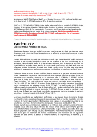 serán aceptados en mi altar;
porque mi casa será llamada[Mt 21:13; Mr 11:17; Lu 19:46; Jn 4:21-23; 1T 2:2 ]
una casa de oración para todos las naciones."[276]

Vemos como RAB SHAÚL (Rabino Shaúl) en el libro de Romanos 3:31 confirma también que
el DI-S de Israel: EL ETERNO puede ser D’os de las otras naciones.

29 ¿O es EL ETERNO el EL ETERNO de los Judíos solamente? ¿No es también EL ETERNO de los
Gentiles? Sí, en verdad, El es EL ETERNO de los Gentiles; 30 porque, como pueden admitir,
ADONAI es uno.[Dt 6:4] Por consiguiente, El considera justificado al circunciso, basado en la
confianza y al incircunciso por medio de la misma confianza. 31 ¿Entonces abolimos la
TORÁH por medio de esta confianza? ¡EL ETERNO no lo permita! Por el contrario
confirmamos la TORÁH.[28]

(Traducción del Hebreo al Español Israelita Mesiánica de Estudio del Brit HaDasháh o Pacto Renovado)


CAPÍTULO 2
LAS DIEZ TRIBUS PERDIDAS DE ISRAEL

Abordemos ahora un tema en verdad nuevo para muchos y que sin duda nos trae una nueva
dimensión en la interpretación de las escrituras en lo referente al retorno del pueblo de Israel a
su propia tierra.

Existen, efectivamente, aquellos que mantienen que las Diez Tribus del Norte nunca estuvieron
perdidas y que forman actualmente parte de los israelitas a los que identificamos en la
actualidad como el pueblo judío. Si es ese el caso, entonces todo el objetivo y propósito del
Israel Unido de Jerusalén y esta sección de nuestro viaje en el tiempo, sin duda sería, una mal
informada pérdida de tiempo. De modo que, desde nuestro punto de vista, este tema es de
vital interés para nosotros, por lo que procedemos a profundizar en este importantísimo tema.

De hecho, desde un punto de vista profético, hay un sentido en el que esas tribus del norte de
Israel, conocidas en los profetas como la Casa de Israel o por los nombres de Efraín o José, no
estuvieron nunca perdidas, sin duda, no lo estuvieron para EL ETERNO. EL ETERNO declara
acerca de la futura gran reunificación de todas las tribus de Israel que no tiene rival con el
Éxodo de Egipto, "Mis ojos están sobre todos sus caminos, los cuales no se me ocultaron…"
(Jer 16:14-18; Cf. Jer 3:11-18). El profeta Amós deja este hecho aún mas claro, dejando de
nuevo constancia de las palabras mismas de EL ETERNO: "He aquí los ojos de EL ETERNO
están contra el reino pecador [la Casa de Israel del norte], y yo los asolaré de la faz de la tierra,
más no destruiré del todo la casa de Jacob dice EL ETERNO. Porque he aquí yo mandaré y haré
que la casa de Israel sea zarandeada entre todas las naciones, como se zarandea el grano en
una criba, y no cae un granito en la tierra." (Amós 9:8-9).

La imagen consistente que captamos en los Profetas es que cuando llegue el momento de esta
reunificación masiva estos israelitas estarán esparcidos por todo el mundo, mezclados entre las
naciones de manera que resulten indistinguibles, pero a pesar de ello, puedan responder a una
señal divina concreta o llamamiento en los tiempos del Mesías (Isa. 11:12; 10:20-22).
En este capítulo expondremos cinco aspectos de la evidencia para justificar nuestra contención
respecto a que estas diez tribus del norte del antiguo Israel estaban esencialmente perdidas
para la historia hasta nuestro tiempo y han permanecido, en gran medida, separadas de la tribu
de Judá (el pueblo judío actual), y que su identificación y restauración es una parte esencial del
plan divino para la redención del mundo. Realizaremos una inspección de los siguientes
aspectos en este orden: lo bíblico, la histórico-literario, lo arqueológico, lo rabínico y lo
profético.




  Ejemplar gratuito y de libre distribución. Queda terminantemente prohibida su venta, edición o modificación.   20
                                              - www.TSHUVAfm.com -
 