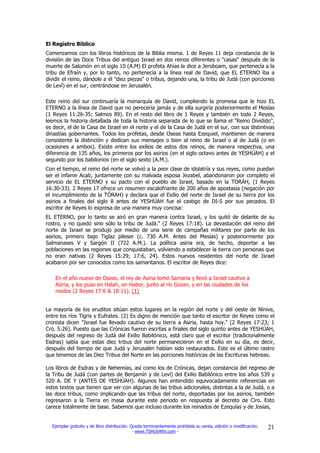 El Registro Bíblico
Comenzamos con los libros históricos de la Biblia misma. 1 de Reyes 11 deja constancia de la
división de las Doce Tribus del antiguo Israel en dos reinos diferentes o "casas" después de la
muerte de Salomón en el siglo 10 (A.M) El profeta Ahías le dice a Jeroboam, que pertenecía a la
tribu de Efraín y, por lo tanto, no pertenecía a la línea real de David, que EL ETERNO iba a
dividir el reino, dándole a él "diez piezas" o tribus, dejando una, la tribu de Judá (con porciones
de Leví) en el sur, centrándose en Jerusalén.

Este reino del sur continuaría la monarquía de David, cumpliendo la promesa que le hizo EL
ETERNO a la línea de David que no perecería jamás y de ella surgiría posteriormente el Mesías
(1 Reyes 11:26-35; Salmos 89). En el resto del libro de 1 Reyes y también en todo 2 Reyes,
leemos la historia detallada de toda la historia separada de lo que se llama el "Reino Dividido",
es decir, el de la Casa de Israel en el norte y el de la Casa de Judá en el sur, con sus distintivas
dinastías gobernantes. Todos los profetas, desde Oseas hasta Ezequiel, mantienen de manera
consistente la distinción y dedican sus mensajes o bien al reino de Israel o al de Judá (o en
ocasiones a ambos). Existe entre los exilios de estos dos reinos, de manera respectiva, una
diferencia de 135 años, los primeros por los asirios (en el siglo octavo antes de YESHÚAH) y el
segundo por los babilonios (en el siglo sexto (A.M.).
Con el tiempo, el reino del norte se volvió a la peor clase de idolatría y sus reyes, como puedan
ser el infame Acab, juntamente con su malvada esposa Jezabel, abandonaron por completo el
servicio de EL ETERNO y su pacto con el pueblo de Israel, basado en la TORÁH, (1 Reyes
16:30-33). 2 Reyes 17 ofrece un resumen escalofriante de 200 años de apostasía (negación por
el incumplimiento de la TÓRAH) y declara que el Exilio del norte de Israel de su tierra por los
asirios a finales del siglo 8 antes de YESHÚAH fue el castigo de DI-S por sus pecados. El
escritor de Reyes lo expresa de una manera muy concisa:
EL ETERNO, por lo tanto se airó en gran manera contra Israel, y los quitó de delante de su
rostro, y no quedó sino sólo la tribu de Judá." (2 Reyes 17:18). La devastación del reino del
norte de Israel se produjo por medio de una serie de campañas militares por parte de los
asirios, primero bajo Tiglaz pileser (c. 730 A.M. Antes del Mesías) y posteriormente por
Salmanases V y Sargón II (722 A.M.). La política asiria era, de hecho, deportar a las
poblaciones en las regiones que conquistaban, volviendo a establecer la tierra con personas que
no eran nativas (2 Reyes 15:29; 17:6, 24). Estos nuevos residentes del norte de Israel
acabaron por ser conocidos como los samaritanos. El escritor de Reyes dice:

    En el año nueve de Oseas, el rey de Asiria tomó Samaria y llevó a Israel cautivo a
    Asiria, y los puso en Halah, en Habor, junto al río Gozan, y en las ciudades de los
    medos (2 Reyes 17:6 & 18:11). (1)


La mayoría de los eruditos sitúan estos lugares en la región del norte y del oeste de Nínive,
entre los ríos Tigris y Eufrates. (2) Es digno de mención que tanto el escritor de Reyes como el
cronista dicen "Israel fue llevado cautivo de su tierra a Asiria, hasta hoy." (2 Reyes 17:23; 1
Cró. 5:26). Puesto que las Crónicas fueron escritas a finales del siglo quinto antes de YESHÚAH,
después del regreso de Judá del Exilio Babilónico, está claro que el escritor (tradicionalmente
Esdras) sabía que estas diez tribus del norte permanecieron en el Exilio en su día, es decir,
después del tiempo de que Judá y Jerusalén habían sido restaurados. Este es el último rastro
que tenemos de las Diez Tribus del Norte en las porciones históricas de las Escrituras hebreas.

Los libros de Esdras y de Nehemías, así como los de Crónicas, dejan constancia del regreso de
la Tribu de Judá (con partes de Benjamín y de Leví) del Exilio Babilónico entre los años 539 y
520 A. DE Y (ANTES DE YESHÚAH). Algunos han entendido equivocadamente referencias en
estos textos que tienen que ver con algunas de las tribus adicionales, distintas a la de Judá, o a
las doce tribus, como implicando que las tribus del norte, deportadas por los asirios, también
regresaron a la Tierra en masa durante este periodo en respuesta al decreto de Ciro. Esto
carece totalmente de base. Sabemos que incluso durante los reinados de Ezequías y de Josías,


  Ejemplar gratuito y de libre distribución. Queda terminantemente prohibida su venta, edición o modificación.   21
                                              - www.TSHUVAfm.com -
 
