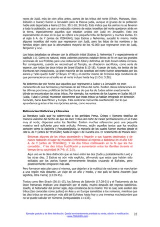 reyes de Judá, más de cien años antes, partes de las tribus del norte (Efraín, Manases, Aser,
Zabulón e Isacar) fueron a Jerusalén para la Pascua judía, aunque el grueso de la población
había sido deportada a Asiria (2 Cro. 30:1-18; 34:6-9). Esto indica que los asirios no se llevaron
a toda la población, ya que un reducido número de estos israelitas del norte quedaron atrás en
la tierra, especialmente aquellos que estaban unidos con Judá en Jerusalén. Esto era
especialmente el caso en lo que se refiere a la pequeña tribu de Benjamín y muchos levitas. En
el siglo 6 A. de Y (antes de YESHÚAH), bajo Esdras y Nehemías, sucedió lo mismo. Había
algunos israelitas del norte que regresaron con Judá, pero las listas de los nombres y las
familias dejan claro que la abrumadora mayoría de los 42.000 que regresaron eran de Judá,
Benjamín y Leví.

Las listas detalladas se ofrecen con la afiliación tribal (Esdras 2; Nehemías 7 y especialmente el
capítulo 11). Como es natural, estos valientes pioneros estaban llenos de fe en que las grandes
promesas de sus Profetas para una restauración total y definitiva de todo Israel estaba cercana.
Por consiguiente, cuando se reconstruyó el Templo, se ofrecieron sacrificios, como sería de
esperar, por todas las doce tribus de Israel (Esdras 6:13-18). A pesar de todo, los textos de las
Escrituras son inequívocos. La gran mayoría de los israelitas del norte fueron deportados por los
asirios y "sólo quedó Judá" (2 Reyes 17:18) y el escritor mismo de Crónicas deja constancia de
que permanecieron en el exilio en el norte incluso hasta hoy (1 Cró. 5:26).

No debemos dar por hecho que aquellos que regresaron a Judea y a Jerusalén no eran
conscientes de sus hermanos y hermanas de las tribus del norte. Existen claras indicaciones en
las últimas porciones proféticas de las Escrituras de que los de Judea sabían exactamente
dónde se encontraban las otras tribus. Por ejemplo, los nombres de los lugares en Isaías 66:19
(Lidia, Tubal y Grecia) muestran claramente que estas tribus ya habían emigrado en dirección
noroeste, hacia Asia Menor y Europa. Esta evidencia concuerda exactamente con lo que
aprendemos gracias a las inscripciones asirias, como veremos.

Referencias Históricas y Literarias
La literatura judía que ha sobrevivido a los períodos Persa, Griego y Romano testifica de
manera unánime del hecho de que las Diez Tribus del norte de Israel permanecieron en el Exilio
muy al norte, dispersas entre los Gentiles. Existen muchas referencias pero una pequeña
muestra será suficiente para este artículo. Primero, están aquellos textos que los eruditos
conocen como la Apócrifa y Pseudoepígrafa, la mayoría de los cuales fueron escritos desde el
300 A. de Y (antes de YESHÚAH) hasta el siglo 1 de nuestra era. El Testamento de Moisés dice:
    Entonces algunos de las tribus ascenderán y llegarán a sus lugares destinados y de
    nuevo rodearán el lugar de murallas [refiriéndose al regreso a Babilonia en el año 539
    A. de Y (antes de YESHÚAH)]. Y las dos tribus continuarán en la fe que les fue
    concedida… Y las diez tribus fructificarán y aumentarán entre los Gentiles durante el
    tiempo de su cautividad (4:7-9; cf. 2:5).
    Aquí uno ve la clara distinción que se hace entre las dos (Judá y probablemente Levi) y
    las otras diez. 2 Esdras es aún más explícito, afirmando que estos que habían sido
    exiliados por los asirios fueron primeramente llevados cruzando el Eufrates, pero
    posteriormente emigraron más allá.
Pero formaron este plan para sí mismos, que dejarían a la multitud de naciones y se marcharían
a una región más distante…un viaje de un año y medio, y ese país se llama Arzareth [que
significa, Otra Tierra] (13:39-45).

Textos como Ben Sirach (36:11-15), los Salmos de Salomón (17:28-31) y el Testamento de los
Doce Patriarcas implican una dispersión por el estilo, mucho después del regreso babilónico.
Josefo, el historiador del primer siglo, deja constancia de lo mismo: Por lo cual, solo existen dos
tribus [las conocidas como judíos] en Asia y en Europa sometidas a los romanos, mientras que
las diez tribus se encuentran más allá del Eufrates hasta hoy y una inmensa muchedumbre que
no se puede calcular en números (Antiguedades 11:133).




  Ejemplar gratuito y de libre distribución. Queda terminantemente prohibida su venta, edición o modificación.   22
                                              - www.TSHUVAfm.com -
 