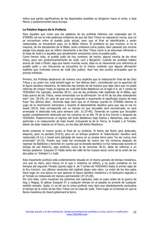 indica que partes significativas de los deportados israelitas se dirigieron hacia el norte, a Asia
Menor y posteriormente hacia Europa.

La Palabra Segura de la Profecía
Para aquellos que creen que las palabras de los profetas Hebreos son inspiradas por EL
ETERNO, tal vez la más poderosa evidencia de que las Diez Tribus no regresaron nunca, que no
se encuentran entre el pueblo judío actual, pero que al final se identificarán y serán
restauradas, se encuentran aquí, en la Biblia misma. El problema es que muchos, si no la
mayoría, de los estudiantes de la Biblia, tanto cristianos como judíos, leen pasando por encima
pasaje tras pasaje que se refiere claramente a las Diez Tribus como si se estuviese refiriendo a
la Casa de Judá o a aquellos que actualmente conocemos como el pueblo judío.
Como hemos visto, el pueblo judío de hoy contiene, de hecho, alguna mezcla de las otras
tribus, pero son predominantemente de Judá, Leví y Benjamín. Cuando los profetas hablan
acerca de José o Efraín, algo que hacen muchas veces, ésta no es claramente una referencia al
pueblo judío y con frecuencia se encuentra en el mismo contexto que alguna afirmación
explícita que contrasta acerca de Judá (los judíos). Aquí hay dos puntos principales que es
preciso enfatizar.

Primero, los Profetas declararon de manera muy explícita que la restauración final de las Diez
Tribus y su unión con Judá tendrá lugar en "los últimos días", coincidiendo con la aparición de
la figura davídica mesiánica. Se describe ese tiempo de tal manera que deja claro que no podía
referirse de ningún modo al regreso de Judá del Exilio Babilónico en el siglo 6 A. de Y (antes de
YESHÚAH) Por ejemplo, Jeremías 30-31, una de las profecías más explícitas de la Biblia, que
trata acerca de las Tribus, viene enmarcada con la afirmación "en el fin de los días entenderéis
esto" (Jer. 30:24). En caso de que uno se pregunte o argumente el significado exacto de esta
frase "los últimos días", Jeremías deja claro que es el tiempo cuando EL ETERNO elimine el
yugo de la dominación extranjera y levante al descendiente davídico para que sea el rey en
Israel (30:9). Esto corresponde con un tiempo en que Jerusalén será reconstruida, no será
arrancada ni destruida más para siempre (Jer. 31:37-40). Teniendo en cuenta que Jerusalén
quedó completamente destruida por los romanos en el año 70 de la Era Común o después de
YESHÚAH. Posteriormente al regreso del Exilio Babilónico bajo Esdras y Nehemías, esta unión
particular y la restauración de todo Israel, incluyendo la de la Tierra, la Ciudad y el Templo,
deben de estar todavía en el futuro, en los días del Reino Mesiánico.

Amós presenta el mismo punto al final de su profecía. El Reino del Norte será destruido,
disperso, pero no perdido (9:8-9), pero en un tiempo posterior el "tabernáculo" davídico será
restaurado (9:11) e Israel será plantada de nuevo en su propia tierra para "no ser nunca mas
arrancada" (9:15). Puesto que Judá fue arrancada de nuevo por los romanos después de
regresar de Babilonia y teniendo en cuenta que la dinastía davídica no fue restaurada durante el
tiempo de ese Retorno, esta profecía, como la de Jeremías 30-31, debe de referirse a un
tiempo posterior. Ezequiel 37 habla tanto del valle de los huesos secos como de la unión de los
dos palos (o "árboles") y Judá.

Esta importante profecía está evidentemente situada en el mismo periodo de tiempo mesiánico,
una que es clara, pero futura en lo que a nosotros se refiere, y no pudo cumplirse en los
tiempos del segundo Templo (quinto siglo A. de Y (antes de YESHÚAH) hasta el primer siglo de
la Era Común). Los últimos versículos del capítulo dejan esto claro. La unión de los dos palos
tiene lugar en una época en que aparece la figura davídica mesiánica y el Santuario sagrado o
el Templo es restaurado de manera permanente (37:24-28).
Por otro lado, como muestran los próximos dos capítulos, esto es justo antes de la guerra de
Gog y Magog. El aplicar Ezequiel 37 a cualquier tiempo en el pasado es privarle de cualquier
sentido sensato. Isaías 11 es tal vez la única profecía mas clara que absolutamente puntualiza
el tiempo de la unión de las Diez Tribus con la Casa de Judá. Tiene lugar en el tiempo en que la
Rama mesiánica de David gobernará la tierra.




  Ejemplar gratuito y de libre distribución. Queda terminantemente prohibida su venta, edición o modificación.   24
                                              - www.TSHUVAfm.com -
 