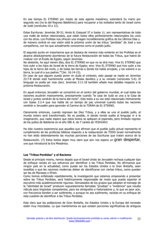 En ese tiempo EL ETERNO por medio de este agente mesiánico, extenderá Su mano por
segunda vez [no la del Regreso Babilónico] para recuperar a los exiliados tanto de Israel como
de Judá (versículos 10 a 12).

Estas Escrituras: Jeremías 30-31; Amós 8; Ezequiel 37 e Isaías 11, son representativas de toda
una malla de textos relacionados, que están todos ellos perfectamente relacionados los unos
con los otros. Los Profetas nos ofrecen una imagen increíblemente gráfica de los Últimos Días y
de manera central en esa visión está la próxima unión de las tribus "perdidas" de José y sus
compañeros, con los que actualmente conocemos como el pueblo judío.

El segundo punto en importancia que se destaca de manera más evidente en los Profetas es el
alcance absolutamente asombroso de la futura Restauración de todas las Tribus, que habrá de
rivalizar con el Éxodo de Egipto, según Jeremías:
No obstante, he aquí vienen días, dice EL ETERNO en que no se dirá mas: Vive EL ETERNO que
hizo subir a los hijos de Israel de la tierra de Egipto; sino: Vive EL ETERNO que hizo subir a los
hijos de la tierra del norte, y de todas las tierras a donde los había arrojado, y los volveré a su
tierra, la cual di a sus padres.""(Jer. 16:14-15).
En caso de que alguien pueda poner en duda el contexto, este pasaje se repite en Jeremías
23:7-8 donde está fuertemente unido al Mesías davídico y a su reinado (versículos 5-6). El
lenguaje no podía ser mas claro. Jeremías 3:11-18 también añade mas detalles respecto a la
próxima Restauración.

En aquel entonces Jerusalén se convertirá en el centro del gobierno mundial, al cual todas las
naciones acudirán masivamente, precisamente cuando "la casa de Judá se una a la Casa de
Israel y juntos vendrán de la tierra del norte". Este texto a su vez está relacionado íntimamente
con Isaías 2:2-4 que nos habla de un tiempo de paz universal cuando todas las naciones
vendrán a Jerusalén para aprender el Camino de la TORÁH de EL ETERNO.

Claramente entonces, cuando regresen las Diez Tribus, y a ellas se una el pueblo judío, el
mundo entero será transformado. No es posible, ni dando rienda suelta al lenguaje ni a la
imaginación, que nadie espere que estos textos se apliquen al esperado, pero limitado regreso
de los judíos de Babilonia en el año 586 A. de Y (antes de YESHÚAH)

Ha sido nuestra experiencia que aquellos que afirman que el pueblo judío actual representa el
cumplimiento de las profecías bíblicas respecto a la restauración de TODO Israel normalmente
no han leído detenidamente las muchas porciones de las Escrituras que tratan acerca de la
Restauración. (7) Estos textos dejan muy claro que aún nos espera un                       gran despertar,
uno que introducirá la Era Mesiánica.



Las "Tribus Perdidas" y el Racismo
Desde el principio mismo, hemos dejado que el Israel Unido de Jerusalén rechaza cualquier tipo
de enfoque racista en sus esfuerzos por identificar a las Tribus Perdidas. No afirmamos que
ningún país en la actualidad, como pueda ser los Estados Unidos o la Gran Bretaña, sean
israelitas o que las naciones modernas deban de identificarse con ciertas tribus, como puedan
ser las de Manases o Efraín.
Como hemos enfatizado repetidamente, la investigación que estamos empezando a presentar
sobre las Tribus Perdidas, será históricamente responsable de modo que pueda soportar el
escrutinio más académicamente riguroso. Demasiados de los grupos que adoptan el mensaje de
la "identidad de Israel" producen supuestamente llamadas "pruebas" o "evidencia" que resulta
ridícula para lingüistas competentes, para los etnógrafos e historiadores y, lo que es peor aún,
con frecuencia tienden a ser sutilmente, o aunque no sea sutilmente, racistas en su enfoque de
esta cuestión de identificar a las Tribus Perdidas.

Esta claro que las poblaciones de Gran Bretaña, los Estados Unidos y la Europa del noroeste
están muy mezcladas. Lo que mantenemos es que existen porciones significativas de antiguos



  Ejemplar gratuito y de libre distribución. Queda terminantemente prohibida su venta, edición o modificación.   25
                                              - www.TSHUVAfm.com -
 