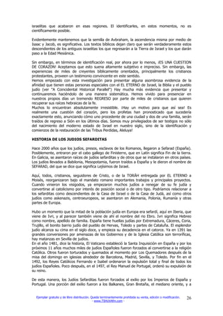 israelitas que acabaron en esas regiones. El identificarles, en estos momentos, no es
científicamente posible.

Evidentemente mantenemos que la semilla de Avbraham, la ascendencia misma por medio de
Isaac y Jacob, es significativa. Los textos bíblicos dejan claro que serán verdaderamente estos
descendientes de los antiguos israelitas los que regresarán a la Tierra de Israel y los que darán
paso a la Edad Mesiánica.

Sin embargo, en términos de identificación real, por ahora por lo menos, ¡ES UNA CUESTION
DE CORAZON! Aceptamos que esto suena altamente subjetivo e impreciso. Sin embargo, las
experiencias de miles de creyentes bíblicamente orientados, principalmente los cristianos
protestantes, proveen un testimonio convincente en este sentido.
Hemos empezado con esta investigación para presentar alguna asombrosa evidencia de la
afinidad que tienen estas personas especiales con el EL ETERNO de Israel, la Biblia y el pueblo
judío (ver "A Coincidental Historical Parallel") Hay mucha más evidencia que presentar y
continuaremos haciéndolo de una manera sistemática. Hemos vivido para presenciar en
nuestros propios días un tremendo REGRESO por parte de miles de cristianos que quieren
recuperar sus raíces hebraicas de la fe.
Muchos lo encuentran absolutamente irresistible. ¡Hay un motivo para que así sea! Es
realmente una cuestión del corazón, pero los profetas han pronosticado que sucedería
exactamente esto, anunciando cómo uno procedente de una ciudad y dos de una familia, serán
traídos de regreso a Sión en los últimos días. Somos muy privilegiados de ser testigos no sólo
del nacimiento del moderno estado de Israel en nuestro siglo, sino de la identificación y
comienzos de la restauración de las Tribus Perdidas, Aleluya!

HISTORIA DE LOS JUDIOS SEFARDITAS

Hace 2000 años que los judíos, presos, esclavos de los Romanos, llegaron a Sefarad (España).
Posiblemente, entraron por el cabo gallego de Finisterre, que en Latín significa Fin de la tierra.
En Galicia, se asentaron raíces de judíos sefarditas y de otros que se instalaron en otros países.
Los judíos llevados a Babilonia, Mesopotamia, fueron traídos a España y le dieron el nombre de
SEFARAD, del que se dice que significa Lejísimos de Israel.

Aquí, todos, cristianos, seguidores de Cristo, o de la TORÁH entregada por EL ETERNO a
Moisés, reorganizaron bajo el mandato romano importantes trabajos y principales proyectos.
Cuando vinieron los visigodos, ya empezaron muchos judíos a renegar de su fe judía y
convertirse al catolicismo por interés de posición social o de otro tipo. Podríamos relacionar a
los sefarditas como descendientes de la Casa de Israel o de la Casa de Judá, así como otros
judíos como askenazis, centroeuropeos, se asentaron en Alemania, Polonia, Rumanía y otras
partes de Europa.

Hubo un momento que la mitad de la población judía en Europa era sefardí, aquí en Iberia, que
viene de Ivri, y al parecer también viene de ahí el nombre del rio Ebro. Ivri significa Hebreo
como nombre, apellido de familia. España tiene huellas judías por Extremadura, Cáceres, Coria,
Trujillo, el bonito barrio judío del pueblo de Hervas, Toledo y partes de Cataluña. El esplendor
judío alcanza su cima en el siglo doce, y empieza su decadencia en el catorce. Ya en 1391 las
grandes conversiones por amenazas de los Gobiernos y de la Iglesia Católica son terroríficas,
hay matanzas en Sevilla de judíos.
En el año 1481, dice la historia, El Vaticano estableció la Santa Inquisición en España y por los
próximos 11 años muchos miles de judíos Españoles fueron forzados al convertirse a la religión
Católica. Otros fueron torturados y quemados al momento por Los Quemadores después de la
misa del domingo en iglesias alrededor de Barcelona, Madrid, Sevilla, y Toledo. Por fin en el
1492, los Reyes Católicos Fernando e Isabel ordenaron la expulsión total y final de todos los
judíos Españoles. Poco después, en el 1497, el Rey Manuel de Portugal, ordenó su expulsión de
su reino.

De esta manera, los Judíos Sefarditas fueron forzados al exilio por los Imperios de España y
Portugal. Una porción del exilio fueron a los Balkanes, Gran Bretaña, el mediano oriente, y a


  Ejemplar gratuito y de libre distribución. Queda terminantemente prohibida su venta, edición o modificación.   26
                                              - www.TSHUVAfm.com -
 
