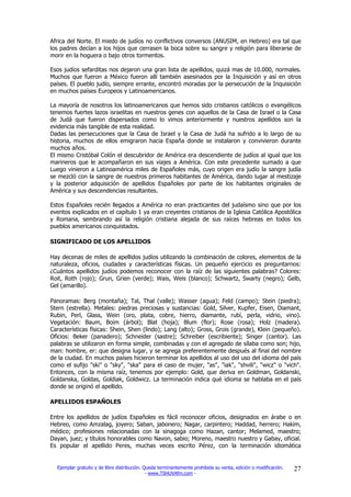 Africa del Norte. El miedo de judíos no conflictivos conversos (ANUSIM, en Hebreo) era tal que
los padres decían a los hijos que cerrasen la boca sobre su sangre y religión para liberarse de
morir en la hoguera o bajo otros tormentos.

Esos judíos sefarditas nos dejaron una gran lista de apellidos, quizá mas de 10.000, normales.
Muchos que fueron a México fueron allí también asesinados por la Inquisición y así en otros
países. El pueblo judío, siempre errante, encontró moradas por la persecución de la Inquisición
en muchos países Europeos y Latinoamericanos.

La mayoría de nosotros los latinoamericanos que hemos sido cristianos católicos o evangélicos
tenemos fuertes lazos israelitas en nuestros genes con aquellos de la Casa de Israel o la Casa
de Judá que fueron dispersados como lo vimos anteriormente y nuestros apellidos son la
evidencia más tangible de esta realidad.
Dadas las persecuciones que la Casa de Israel y la Casa de Judá ha sufrido a lo largo de su
historia, muchos de ellos emigraron hacia España donde se instalaron y convivieron durante
muchos años.
El mismo Cristóbal Colón el descubridor de América era descendiente de judíos al igual que los
marineros que le acompañaron en sus viajes a América. Con este precedente sumado a que
Luego vinieron a Latinoamérica miles de Españoles más, cuyo origen era judío la sangre judía
se mezcló con la sangre de nuestros primeros habitantes de América, dando lugar al mestizaje
y la posterior adquisición de apellidos Españoles por parte de los habitantes originales de
América y sus descendencias resultantes.

Estos Españoles recién llegados a América no eran practicantes del judaísmo sino que por los
eventos explicados en el capítulo 1 ya eran creyentes cristianos de la Iglesia Católica Apostólica
y Romana, sembrando así la religión cristiana alejada de sus raíces hebreas en todos los
pueblos americanos conquistados.

SIGNIFICADO DE LOS APELLIDOS

Hay decenas de miles de apellidos judíos utilizando la combinación de colores, elementos de la
naturaleza, oficios, ciudades y características físicas. Un pequeño ejercicio es preguntarnos:
¿Cuántos apellidos judíos podemos reconocer con la raíz de las siguientes palabras? Colores:
Roit, Roth (rojo); Grun, Grien (verde); Wais, Weis (blanco); Schwartz, Swarty (negro); Gelb,
Gel (amarillo).

Panoramas: Berg (montaña); Tal, Thal (valle); Wasser (agua); Feld (campo); Stein (piedra);
Stern (estrella). Metales: piedras preciosas y sustancias: Gold, Silver, Kupfer, Eisen, Diamant,
Rubin, Perl, Glass, Wein (oro, plata, cobre, hierro, diamante, rubí, perla, vidrio, vino).
Vegetación: Baum, Boim (árbol); Blat (hoja); Blum (flor); Rose (rosa); Holz (madera).
Características físicas: Shein, Shen (lindo); Lang (alto); Gross, Grois (grande), Klein (pequeño).
Oficios: Beker (panadero); Schneider (sastre); Schreiber (escribiente); Singer (cantor). Las
palabras se utilizaron en forma simple, combinadas y con el agregado de sílaba como son; hijo,
man: hombre, er: que designa lugar, y se agrega preferentemente después al final del nombre
de la ciudad. En muchos países hicieron terminar los apellidos al uso del uso del idioma del país
como el sufijo "ski" o "sky", "ska" para el caso de mujer, "as", "iak", "shvili", "wicz" o "vich".
Entonces, con la misma raíz, tenemos por ejemplo: Gold, que deriva en Goldman, Goldanski,
Goldanska, Goldas, Goldiak, Goldwicz. La terminación indica qué idioma se hablaba en el país
donde se originó el apellido.

APELLIDOS ESPAÑOLES

Entre los apellidos de judíos Españoles es fácil reconocer oficios, designados en árabe o en
Hebreo, como Amzalag, joyero; Saban, jabonero; Nagar, carpintero; Haddad, herrero; Hakim,
médico; profesiones relacionadas con la sinagoga como Hazan, cantor; Melamed, maestro;
Dayan, juez; y títulos honorables como Navon, sabio; Moreno, maestro nuestro y Gabay, oficial.
Es popular el apellido Peres, muchas veces escrito Pérez, con la terminación idiomática


  Ejemplar gratuito y de libre distribución. Queda terminantemente prohibida su venta, edición o modificación.   27
                                              - www.TSHUVAfm.com -
 