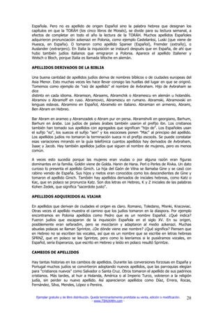 Española. Pero no es apellido de origen Español sino la palabra hebrea que designan los
capítulos en que la TORÁH (los cinco libros de Moisés), se divide para su lectura semanal, a
efectos de completar en todo el año la lectura de la TORÁH. Muchos apellidos Españoles
adquirieron pronunciación azkenazi en Polonia, como ejemplo Castelanksi, Luski (que viene de
Huesca, en España). O tomaron como apellido Spanier (Español), Fremder (extraño), o
Auslander (extranjero). En Italia la inquisición se instauró después que en España, de ahí que
hubo también judíos italianos que emigraron a Polonia. Aparece el apellido Italiener y
Welsch o Bloch, porque Italia es llamada Wloche en alemán.

APELLIDOS DERIVADOS DE LA BIBLIA

Una buena cantidad de apellidos judíos deriva de nombres bíblicos o de ciudades europeas del
Asia Menor. Esto muchas veces les hace llevar consigo las huellas del lugar en que se originó.
Tomemos como ejemplo de "raíz de apellido" el nombre de Avbraham. Hijo de Avbraham se
dice
distinto en cada idioma. Abramson, Abraams, Abramchik o Abramescu en alemán u holandés.
Abramov o Abramoff en ruso. Abramovici, Abramescu en rumano. Abramski, Abramovski en
lenguas eslavas. Abramino en Español, Abramelo en italiano. Abramian en armenio, Abrami,
Ben Abram en Hebreo.

Bar Abram en arameo y Abramzadek o Abram pur en persa. Abramshvili en georgiano, Barhum,
Barhuni en árabe. Los judíos de países árabes también usaron el prefijo ibn. Los cristianos
también han tomado sus apellidos con agregados que significan "hijo de". Los Españoles usan
el sufijo "ez", los suecos el sufijo "sen" y los escoceses ponen "Mac" al principio del apellido.
Los apellidos judíos no tomaron la terminación sueca ni el prefijo escocés. Se puede constatar
esas variaciones mirando en la guía telefónica cuantos apellidos hay derivados de Avbraham,
Isaac y Jacob. Hay también apellidos judíos que siguen el nombre de mujeres, pero es menos
común.

A veces esto sucedía porque las mujeres eran viudas o por alguna razón eran figuras
dominantes en la familia. Goldin viene de Golda. Hanin de Hana. Perl o Perles de Rivka. Un dato
curioso lo presenta el apellido Ginich. La hija del Gaón de Vilna se llamaba Gine y se casó con
rabino venido de España. Sus hijos y nietos eran conocidos como los descendientes de Gine y
tomaron el apellido Ginich. También hay apellidos derivados de iniciales hebreas, como Katz o
Kac, que en polaco se pronuncia Katz. Son dos letras en Hebreo, K y Z iniciales de las palabras
Kohen Zedek, que significa "sacerdote justo".

APELLIDOS ADQUIRIDOS AL VIAJAR

En apellidos que derivan de ciudades el origen es claro. Romano, Toledano, Misnki, Kracoviac.
Otras veces el apellido muestra el camino que los judíos tomaron en la díaspora. Por ejemplo
encontramos en Polonia apellidos como Pedro que es un nombre Español. ¿Qué indica?
Fueron judíos que escaparon de la inquisición Española en el siglo XV. En su origen,
posiblemente eran sefaradim, pero se mezclaron y adaptaron al medio azkenazi. Muchas
abuelas polacas se llaman Sprintze. ¿De dónde viene ese nombre? ¿Qué significa? Piensen que
en Hebreo no se escriben las vocales, así que es un nombre que se escribe en letras hebreas
SPRNZ, que en polaco se lee Sprintze, pero como lo leeríamos si le pusiéramos vocales, en
Español, sería Esperanza, que escrito en Hebreo y leído en polaco resultó Sprintze.

CAMBIOS DE APELLIDOS

Hay tantas historias en los cambios de apellidos. Durante las conversiones forzosas en España y
Portugal muchos judíos se convirtieron adoptando nuevos apellidos, que las parroquias elegían
para "cristianos nuevos" como Salvador o Santa Cruz. Otros tomaron el apellido de sus padrinos
cristianos. Más tardes, al huir a Holanda, América o al Imperio Turco, volvieron a la religión
judía, sin perder su nuevo apellido. Así aparecieron apellidos como Díaz, Errera, Rocas,
Fernández, Silva, Mendes, López o Pereira.


  Ejemplar gratuito y de libre distribución. Queda terminantemente prohibida su venta, edición o modificación.   28
                                              - www.TSHUVAfm.com -
 