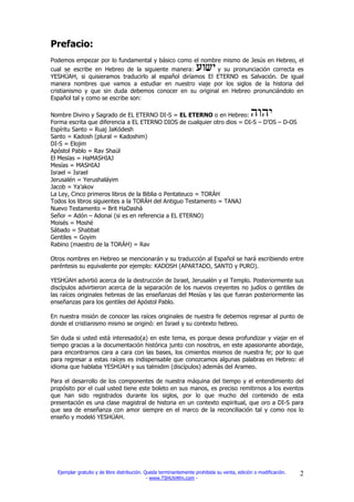 Prefacio:
Podemos empezar por lo fundamental y básico como el nombre mismo de Jesús en Hebreo, el
cual se escribe en Hebreo de la siguiente manera:         y su pronunciación correcta es
YESHÚAH, si quisieramos traducirlo al español diríamos El ETERNO es Salvación. De igual
manera nombres que vamos a estudiar en nuestro viaje por los siglos de la historia del
cristianismo y que sin duda debemos conocer en su original en Hebreo pronunciándolo en
Español tal y como se escribe son:

Nombre Divino y Sagrado de EL ETERNO DI-S = EL ETERNO o en Hebreo:
Forma escrita que diferencia a EL ETERNO DIOS de cualquier otro dios = DI-S – D’OS – D-OS
Espíritu Santo = Ruaj JaKódesh
Santo = Kadosh (plural = Kadoshim)
DI-S = Elojim
Apóstol Pablo = Rav Shaúl
El Mesías = HaMASHIAJ
Mesías = MASHIAJ
Israel = Israel
Jerusalén = Yerushaláyim
Jacob = Ya’akov
La Ley, Cinco primeros libros de la Biblia o Pentateuco = TORÁH
Todos los libros siguientes a la TORÁH del Antiguo Testamento = TANAJ
Nuevo Testamento = Brit HaDashá
Señor = Adón – Adonai (si es en referencia a EL ETERNO)
Moisés = Moshé
Sábado = Shabbat
Gentiles = Goyim
Rabino (maestro de la TORÁH) = Rav

Otros nombres en Hebreo se mencionarán y su traducción al Español se hará escribiendo entre
paréntesis su equivalente por ejemplo: KADOSH (APARTADO, SANTO y PURO).

YESHÚAH advirtió acerca de la destrucción de Israel, Jerusalén y el Templo. Posteriormente sus
discípulos advirtieron acerca de la separación de los nuevos creyentes no judíos o gentiles de
las raíces originales hebreas de las enseñanzas del Mesías y las que fueran posteriormente las
enseñanzas para los gentiles del Apóstol Pablo.

En nuestra misión de conocer las raíces originales de nuestra fe debemos regresar al punto de
donde el cristianismo mismo se originó: en Israel y su contexto hebreo.

Sin duda si usted está interesado(a) en este tema, es porque desea profundizar y viajar en el
tiempo gracias a la documentación histórica junto con nosotros, en este apasionante abordaje,
para encontrarnos cara a cara con las bases, los cimientos mismos de nuestra fe; por lo que
para regresar a estas raíces es indispensable que conozcamos algunas palabras en Hebreo: el
idioma que hablaba YESHÚAH y sus talmidim (discípulos) además del Arameo.

Para el desarrollo de los componentes de nuestra máquina del tiempo y el entendimiento del
propósito por el cual usted tiene este boleto en sus manos, es preciso remitirnos a los eventos
que han sido registrados durante los siglos, por lo que mucho del contenido de esta
presentación es una clase magistral de historia en un contexto espiritual, que oro a DI-S para
que sea de enseñanza con amor siempre en el marco de la reconciliación tal y como nos lo
enseño y modeló YESHÚAH.




  Ejemplar gratuito y de libre distribución. Queda terminantemente prohibida su venta, edición o modificación.   2
                                              - www.TSHUVAfm.com -
 