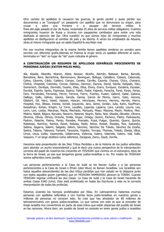 Otro cambio de apellidos lo causaron las guerras, la gente perdió o quiso perder sus
documentos y se "consiguió" un pasaporte con apellido que no denunciara su origen, para
cruzar     a     salvo    una    frontera    o   a    escapar     del     servicio    militar.   A
fines del siglo pasado el Zar de Rusia, reclamaba 25 años de servicio militar obligatorio. Cuántos
inmigrantes huyeron de Rusia y Ucrania con pasaportes cambiados para evitar una vida
dedicada al ejercicio del Zar. Otra cuestión es que somos hijos de inmigrantes y muchos
apellidos se desfiguraron al cambiar de país y de idioma. A veces los empleados de Aduana,
otras el mismo inmigrante que no sabía Español lo escribían mal.

Por eso muchos integrantes de la misma familia tienen apellidos similares en sonidos pero
escritos con diferente grafía.Además en Polonia la mujer tenía un apellido diferente al varón,
terminaba en "ska" en lugar de "ski" pues indicaba el género.

A CONTINUACIÓN UN RESUMEN DE APELLIDOS ESPAÑOLES PROCEDENTES DE
PERSONAS JUDÍAS (EXITEN MILES MÁS).

Ala, Abadía, Abanillo, Abarim, Abed, Alcazar, Alcañiz, Alemán, Baltasar, Barba, Barceló,
Barcelona, Baro, Barrachina, Barrionuevo, Berenguer, Belluga, Caballero, Cabeza, Cabezudo,
Cabra, Cáceres, Cádiz, Caldero, Campo, Canete, Carrillo, Cazorla, Chaves, Chico, Chavariz,
Chelva, Chapetel, Colombo, Correa, Dalmau, Darmon, Daroca, David, Dávila, Delgado, Díez,
Domenech, Donlope, Dormido, Duarte, Elías, Elisa, Elvira, Enero, Enríquez, Escalera, Escobar,
Escribá, Espíritu Santo, Espinosa, Espino, Fabib, Fadol, Fajardo, Farache, Faral, Faras, Farias,
Faro, Fernándes, Ferrando, Ferrer, Ferrera, Fierro, Fuertes, Fuster, Gabirol, Galaf, Galiana,
Gallego, Gallo, Gálvez, Gaona, Garcés, García, García de Moros, Garro, Gato, Gerona,
Gilabert, Gil, Haro, Hasid, Hassan, Hascan, Henríques, Herrero, Herrera, Hervás, Hierro,
Hospital, Hoz, Illesas, Iniesta, Ismail, Izquierdo, Jara, Jaime, Jordán, Julia, Kahn, Kayffman,
Kesselman, Kohan, Krispin, La Torre, Lacalles, Laparda, Laparra, Lara, Laredo, Lauria, Leo,
Lerin, Levi, Leyba, Macanas, Macia, Machado, Marqués, Mayo, Mazana, Mazín, Medina, Meir,
Melero, Nadal, Nájara, Narváez, Navarro, Natanel, Negrín, Nieto, Noé, Obadia, Obrador, Olivera,
Oliveros, Olivos, Olmos, Orduña, Orella, Orgaz, Ortega, Osorio, Pacheco, Padre, Padresanto,
Padron, Palache, Palma, Pardo, Paredes, Preciado, Pujol, Pulgar, Querido, Quersi, Quirós,
Rabatoso, Ramírez, Ramos, Ravel, Rebasa, Redó, Reina, Rossel, Rosales, Ros, Saavedra,
Sabina, Sagarra, Salami, Salgado, Salom, Sánchez, Sánchez De Toledo, Sánchez De Ocaña,
Sastre, Tabora, Talavera, Tamarit, Tarazona, Tejedor, Terrasa, Thomas, Toledo, Úbeda, Ulloa,
Urrea, Usua, Usillo, Vaamonde, Valderrama, Valencia, Valera, Valeriola, Valero, Vall, Valls,
Vaquero, Y un largo etcétera como zaforteza, Zaragoza, Zarco, Zayat, Zorrila.

Hacemos esta presentación de las Diez Tribus Perdidas y de la historia de los judíos sefarditas
para abordar un punto trascendental y que le dará una nueva perspectiva de la interpretación
correcta del papel de nosotros los creyentes en YESHÚAH que vivimos en el extranjero, lejos de
la tierra de Israel, ya sea que tengamos genes judíos-israelitas o no. Por medio de YESHÚAH
somos adheridos como pueblo.

Las personas pertenecientes a la Casa de Judá se les llaman Judíos y a las personas
pertenecientes a la Casa de Israel o Efraín (diez tibus) se llaman Israelitas. Los Israelitas son
todos aquellos descendientes de las diez tribus perdidas que han estado en la diáspora junto
con todos aquellos goyim (gentiles) que en YESHÚAH HAMASHIAJ abracen la TORÁH. Cuando
YESHÚAH regrese unificará las dos Casas: La Casa de Judá y la Casa de Israel haciendo de
ambas Casas EJAD (Uno). Esto está profetizado en todas las Escrituras y esta es la correcta
interpretación de todas las profecías.

Estamos viviendo los tiempos profetizados por Elías. En Latinoamérica habemos muchas
personas con apellidos sefarditas y con fuertes lazos judío-israelitas en nuestros genes y
millones de personas no conocen esto. Se cree que hay alrededor de 80 millones de
latinoamericanos con genes judíos-israelitas. Lo que vemos con esto es que al proceder de
linaje israelita nos convertimos en parte de esas tribus que están dispersas del pueblo de Israel
en las naciones. Ahora bien, ser pueblo de Israel no consiste en tener genes judíos o israelitas


  Ejemplar gratuito y de libre distribución. Queda terminantemente prohibida su venta, edición o modificación.   29
                                              - www.TSHUVAfm.com -
 