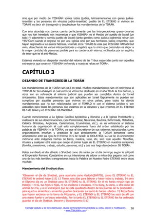 sino que por medio de YESHÚAH somos todos (judíos, latinoamericanos con genes judíos-
israelitas y las personas sin vínculos judíos-israelitas) pueblo de EL ETERNO si vivimos en
TORÁH, es decir sin transgredir o desobedecer los mandamientos de la TORÁH.

Con este abordaje nos damos cuenta perfectamente que las interpretaciones greco-romanas
que nos han heredado son incorrectas y que YESHÚAH es el Mesías del pueblo de Israel (un
todo) y solamente si somos pueblo de Israel (tanto gentiles como judíos) podremos reinar con
YESHÚAH cuando el regrese no por una Iglesia sino por sus hermanos judíos creyentes, que
hayan regresado a sus raíces hebreas, viviendo en la TORÁH de vida que YESHÚAH HAMASHIAJ
vivío, desechando las vanas interpretaciones y engaños que lo único que pretenden es alejar a
la mayor cantidad de personas posible para su condenación eterna, motivados por un espíritu
de error que es el anti-Mesías.

Estamos viviendo un despertar mundial del retorno de las Tribus esparcidas junto con aquellos
extranjeros que crean en YESHÚAH volviendo a nuestras raíces en TORÁH.


CAPÍTULO 3
DEJANDO DE TRANSGREDIR LA TORÁH

Los mandamientos de la TORÁH son 613 en total. Muchos mandamientos son en referencia al
TEMPLO de Yerushaláyim el cuál como ya vimos fue destruido en el año 70 de la Era Común, y
otros son en referencia al sistema judicial que pueden ser cumplidos dentro de Israel
únicamente. Estos mandamientos que son aplicables en Israel lógicamente no pueden ser
cumplidos por aquellas personas que vivimos en otros países, pero todos los demás
mandamientos que no son relacionados con el TEMPLO ni con el sistema jurídico sí son
aplicables para todas las personas que estamos en la diáspora y que creemos en EL ETERNO
DI-S de Israel y en YESHÚAH HA MASHIAJ.

Cuando mencionamos a La Iglesia Católica Apostólica y Romana y a la Iglesia Protestante y
cualquiera de sus denominaciones, (sea Pentecostal, Nazarena, Bautista, Reformada, Metodista,
Católica Ortodoxa, Anglicana, Carismáticos, Ecuménicos, etc.), es en referencia al sistema
humano de organización el cual está completamente fuera del orden establecido por las
palabras de YESHÚAH y la TORÁH, ya que el sincretismo de sus sistemas estructurales como
organizaciones enseñan y practican lo que precisamente la TORÁH denomina como
abominación ante los ojos de El Eterno DI-S de Israel: la IDOLATRÍA, la cual no es únicamente
inclinarse ante imágenes hechas de barro, madera, yeso, etc, sino todo aquello: filosofías,
rituales y cualquier otra cosa que ocupe el primer lugar de EL ETERNO en nuestros corazones
(familia, posesiones, trabajo, estudio, personas, etc) y que nos haga desobedecer SU TORÁH.

Haber cambiado el día sábado o Shabbat como día santo por el día domingo según lo estipuló
el Emperador Romano Constantino en sus intensiones de adorar a mitra dios pagano: sol como
una de las más terribles transgresiones hacia la Palabra de Nuestro Padre ETERNO entre otras
muchas:

Mandamiento del Shabbat dice:

"Observen el día de Shabbat, para apartarlo como Kadosh(SANTO), como EL ETERNO tu EL
ETERNO te ordenó hacer.[19] 13 Tienes seis días para laborar y hacer todo tu trabajo, 14 pero
el Séptimo día es un Shabbat para EL ETERNO tu EL ETERNO. En él no harás ningún tipo de
trabajo – ni tú, tus hijos o hijas, ni tus esclavos o esclavas, ni tu buey, tu asno, u otra clase de
animal de cría, y ni el extranjero que se está quedando dentro de las puertas de tu propiedad –
para que tus sirvientes y sirvientas puedan descansar así como lo hacen ustedes. 15 Recordarás
que fueron esclavos en la tierra de Mitzrayim, y EL ETERNO tu EL ETERNO los sacó de allí con
una mano fuerte y un brazo extendido. Por lo tanto EL ETERNO tu EL ETERNO les ha ordenado
guardar el día de Shabbat. Devarim / Deuteronomio 5:12

  Ejemplar gratuito y de libre distribución. Queda terminantemente prohibida su venta, edición o modificación.   30
                                              - www.TSHUVAfm.com -
 