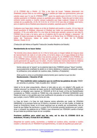 12 EL ETERNO dijo a Moshé: 13 "Dile a los hijos de Israel: "Ustedes observarán mis
Shabbatot; porque ésta es una señal entre Yo y ustedes por todas sus generaciones; para que
ustedes sepan que Yo soy EL ETERNO           , quien los aparta para mí.[131] 14 Por lo tanto
ustedes guardarán mi Shabbat, porque es apartado para ustedes. Todos los que lo traten como
ordinario serán puestos a muerte; porque cualquiera que haga cualquier trabajo en él será
cortado de su pueblo.[Nu 15:35; Dt 5:12-15; Je 17:21] 15 En seis días el trabajo será hecho;
pero el séptimo día es Shabbat para descanso completo, apartado para EL ETERNO.

Cualquiera que haga algún trabajo en el día de Shabbat será puesto a muerte. 16 Los hijos de
Israel guardarán el Shabbat, observará el Shabbat por todas sus generaciones como Pacto
perpetuo. 17 Es una señal entre Yo y los hijos de Israel para siempre; porque en seis días EL
ETERNO hizo el cielo y la tierra, pero en el séptimo día El cesó de trabajar y descansó." 18
Cuando El había terminado de hablar con Moshé en el Monte Sinai, EL ETERNO le dio las dos
tablas del Testimonio, tablas de piedra inscritas por el dedo de EL ETERNO
Shemot / Exodo 31:12

(Traducción del Hebreo al Español Traducción Israelita Mesiánica de Estudio)

Mandamiento de no hacer ídolos:

"No tendrás otros dioses delante de mí. 8 No te harás para sí imagen tallada de ninguna clase
de representación de nada en el cielo arriba, en la tierra abajo o en el agua debajo de la línea
de la costa – 9 no te inclinarás a ellas ni las servirás; porque Yo, EL ETERNO tu EL ETERNO, soy
un EL ETERNO celoso, visitando a los hijos por los pecados de los padres, también la tercera y
cuarta generación de aquellos que me odian, 10 pero mostrando misericordia hasta la milésima
generación de aquellos que me aman y obedecen mis mitzvot. Devarim / Deuteronomio 5:7

    Somos salvos por la “gracia” ya no estamos bajo la ley (TORÁHH) porque “Jesus” (nombre
    equivocadamente enseñado) la abolió en sí mismo dándonos a nosotros la salvación cuando
    le confesamos como salvador de nuestras vidas. (Católica y Protestante)

    (Este punto lo vimos en profundidad anteriormente) pero veamos lo que nos dice
    Deuteronomio / Devarim 27:26

    26 "'Una maldición sobre cualquiera que no confirme las palabras de esta TORÁH
    por ponerlas en práctica.' Todo el pueblo dirá: '¡Amein!'

Usted se ha de estar preguntando, ¿Bueno si todo esto es así y mi religión? ¿Me quedo sin
religión entonces? La intensión de haber escrito EL CRISTIANISMO y SUS RAICES PERDIDAS es
provocar un despetar para regresar en TESHUVÁ al DI-S de Israel, al D’os de Moshé(Moisés)
cumpliendo su TORÁH, viviendo en TORÁH día a día creyendo en YESHÚAH HAMASHIAJ como
Mesías de Israel y a los gentiles para traer justificación de pecados en su sacrificio a todo aquel
que cumpla y viva la TORÁH como forma de vida.

La Casa de Israel y la Casa de Judá dispersa somos adheridos por medio de YESHÚAH
HAMASHIAJ a la promesa hecha por El Eterno a Avraham de ser un solo Pueblo, el Pueblo de
Israel en Eretz(tierra) Israel, no el Israel espiritual que se enseña por erróneamente, sino el
Israel de que hablan las escrituras y a quien DI-S le promete grandes bendiciones por cumplir,
amar y compartir las palabras de su TORÁH y que reinaremos con YESHÚAH cuando el tiempo
de que todas las profecías hayan de ser cumplidas.

Proclama profética para usted que lee esto, así te dice EL ETERNO DI-S de
Avbraham, Yit’zak y Ya’kob DI-S de ISRAEL:

Despertad de vuestro sueño, durmientes…y meditad en vuestros actos, recordad a vuestro
creador y retornad a EL en TESHÚVA H (arrepentimiento), no seáis de aquellos que pasan por


  Ejemplar gratuito y de libre distribución. Queda terminantemente prohibida su venta, edición o modificación.   31
                                              - www.TSHUVAfm.com -
 