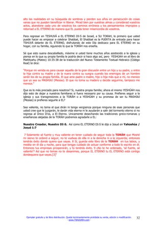 alto las realidades en su búsqueda de sombras y pierden sus años en persecución de cosas
vanas que no pueden beneficiar ni liberar. Mirad bien por vuestras almas y considerad vuestros
actos, abandone cada uno de vosotros los caminos erróneos y los pensamientos impropios y
retornad a EL ETERNO de manera que EL pueda tener misericordia de vosotros.

Para regresar en TESHUVÁ a EL ETERNO DI-S de Israel, a SU TORAH, lo primero que usted
puede hacer es empezar a celebrar Shabbat, El Shabbat es la PUERTA de entrada para hacer
TSHUVÁ delante de EL ETERNO, disfrutando de este Día dedicaco para EL ETERNO en su
hogar, con su familia, siguiendo lo que la TORÁH nos enseña.

Sé que esto suena descabellado, máxime si usted tiene muchos años asistiendo a la iglesia y
piensa en lo que su propia familia le podría decir si hace algo así, pero YESHÚAH en el libro de
Mattityahu (Mateo) 10:35-38 de la traducción del Nuevo Testamento Textual Hebraico (Código
Real) te dice:

“Porque mi venida es para causar aquello de la gran discusión entre un hijo y su padre, y entre
la hija contra su madre y de la nuera contra su suegra cuando los enemigos de un hombre
serán los de su propia familia. El que ame padre o madre, hijo o hija más que a mí, no merece
que yo sea su MASHIAJ (Mesías). El que no toma su madero y decide seguirme, tampoco me
merece.”

Que es lo más preciado para nosotros? Si, nuestra propia familia; ahora el mismo YESHÚAH nos
dijo esto de dejar a nuestros familiares si fuera necesario por su causa. Prefieres seguir a la
iglesia y sus transgresiones a la TORÁH o a YESHÚAH y su promesa de ser tu MASHIAJ
(Mesías) si prefieres seguirle a EL?

Sea valiente, no tema el que dirán ni tenga vergüenza porque ninguna de esas personas que
usted cree que le juzgarán, le darán vida eterna ni le ayudarán a salir del tormento eterno si no
regresa al Único D’os, a El Eterno. Unicamente desechando las tradiciones greco-romanas y
enseñanzas alejadas de la TORÁH podremos agradarle a EL:

Nuestro Creador, Nuestro DI-S. Así como EL ETERNO DI-S le dijo a Josué en Yahoshúa /
Josué 1:7

 7 Solamente sé fuerte y muy valiente en tener cuidado de seguir toda la TORÁH que Moshé
mi siervo te ordenó a seguir; no te vuelvas de ella ni a la derecha ni a la izquierda; entonces
tendrás éxito donde quiera que vayas. 8 Sí, guarda este libro de la TORÁH en tus labios, y
medita en él día y noche, para que tengas cuidado de actuar conforme a todo lo escrito en él.
Entonces tus empresas prosperarán, y tú tendrás éxito. 9 ¿No te he ordenado, 'sé fuerte, sé
valiente'? Así que no temas no te desanimes, porque EL ETERNO tu EL ETERNO está contigo
dondequiera que vayas.[3]"




  Ejemplar gratuito y de libre distribución. Queda terminantemente prohibida su venta, edición o modificación.   32
                                              - www.TSHUVAfm.com -
 