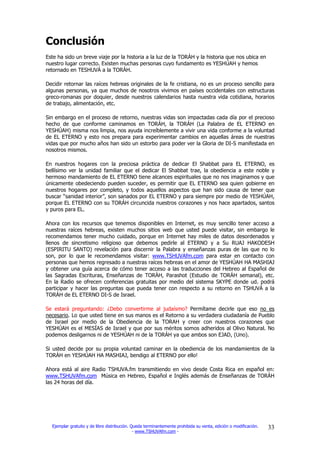 Conclusión
Este ha sido un breve viaje por la historia a la luz de la TORÁH y la historia que nos ubica en
nuestro lugar correcto. Existen muchas personas cuyo fundamento es YESHÚAH y hemos
retornado en TESHUVÁ a la TORÁH.

Decidir retornar las raíces hebreas originales de la fe cristiana, no es un proceso sencillo para
algunas personas, ya que muchos de nosotros vivimos en países occidentales con estructuras
greco-romanas por doquier, desde nuestros calendarios hasta nuestra vida cotidiana, horarios
de trabajo, alimentación, etc.

Sin embargo en el proceso de retorno, nuestras vidas son impactadas cada día por el precioso
hecho de que conforme caminamos en TORÁH, la TORÁH (La Palabra de EL ETERNO en
YESHÚAH) misma nos limpia, nos ayuda increíblemente a vivir una vida conforme a la voluntad
de EL ETERNO y esto nos prepara para experimentar cambios en aquellas áreas de nuestras
vidas que por mucho años han sido un estorbo para poder ver la Gloria de DI-S manifestada en
nosotros mismos.

En nuestros hogares con la preciosa práctica de dedicar El Shabbat para EL ETERNO, es
bellísimo ver la unidad familiar que el dedicar El Shabbat trae, la obediencia a este noble y
hermoso mandamiento de EL ETERNO tiene alcances espirituales que no nos imaginamos y que
únicamente obedeciendo pueden suceder, es permitir que EL ETERNO sea quien gobierne en
nuestros hogares por completo, y todos aquellos aspectos que han sido causa de tener que
buscar “sanidad interior”, son sanados por EL ETERNO y para siempre por medio de YESHÚAH,
porque EL ETERNO con su TORÁH circuncida nuestros corazones y nos hace apartados, santos
y puros para EL.

Ahora con los recursos que tenemos disponibles en Internet, es muy sencillo tener acceso a
nuestras raíces hebreas, existen muchos sitios web que usted puede visitar, sin embargo le
recomendamos tener mucho cuidado, porque en Internet hay miles de datos desordenados y
llenos de sincretismo religioso que debemos pedirle al ETERNO y a Su RUAJ HAKODESH
(ESPIRITU SANTO) revelación para discernir la Palabra y enseñanzas puras de las que no lo
son, por lo que le recomendamos visitar: www.TSHUVAfm.com para estar en contacto con
personas que hemos regresado a nuestras raíces hebreas en el amor de YESHÚAH HA MASHIAJ
y obtener una guía acerca de cómo tener acceso a las traducciones del Hebreo al Español de
las Sagradas Escrituras, Enseñanzas de TORÁH, Parashot (Estudio de TORÁH semanal), etc.
En la Radio se ofrecen conferencias gratuitas por medio del sistema SKYPE donde ud. podrá
participar y hacer las preguntas que pueda tener con respecto a su retorno en TSHUVÁ a la
TORÁH de EL ETERNO DI-S de Israel.

Se estará preguntando: ¿Debo convertirme al judaísmo? Permítame decirle que eso no es
necesario. Lo que usted tiene en sus manos es el Retorno a su verdadera ciudadanía de Pueblo
de Israel por medio de la Obediencia de la TORAH y creer con nuestros corazones que
YESHÚAH es el MESÍAS de Israel y que por sus méritos somos adheridos al Olivo Natural. No
podemos desligarnos ni de YESHÚAH ni de la TORÁH ya que ambos son EJAD, (Uno).

Si usted decide por su propia voluntad caminar en la obediencia de los mandamientos de la
TORÁH en YESHÚAH HA MASHIAJ, bendigo al ETERNO por ello!

Ahora está al aire Radio TSHUVA.fm transmitiendo en vivo desde Costa Rica en español en:
www.TSHUVAfm.com Música en Hebreo, Español e Inglés además de Enseñanzas de TORÁH
las 24 horas del día.




  Ejemplar gratuito y de libre distribución. Queda terminantemente prohibida su venta, edición o modificación.   33
                                              - www.TSHUVAfm.com -
 