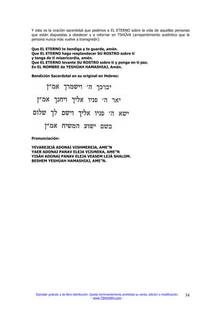 Y esta es la oración sacerdotal que pedimos a EL ETERNO sobre la vida de aquellas personas
que están dispuestas a obedecer y a retornar en TSHÚVA (arrepentimiento auténtico que la
persona nunca más vuelve a transgredir):

Que EL ETERNO te bendiga y te guarde, amén.
Que EL ETERNO haga resplandecer SU ROSTRO sobre ti
y tenga de ti misericordia, amén.
Que EL ETERNO levante SU ROSTRO sobre ti y ponga en ti paz.
En EL NOMBRE de YESHÚAH HAMASHIAJ, Amén.

Bendición Sacerdotal en su original en Hebreo:




Pronunciación:

YEVAREJEJÁ ADONAI VISHMEREJA, AME”N
YAER ADONAI PANAV ELEJA VIJUNEKA, AME”N
YISÁH ADONAI PANAV ELEJA VEASEM LEJÁ SHALOM.
BESHEM YESHÚAH HAMASHIAJ, AME”N.




  Ejemplar gratuito y de libre distribución. Queda terminantemente prohibida su venta, edición o modificación.   34
                                              - www.TSHUVAfm.com -
 
