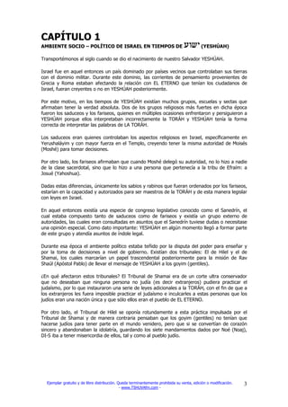 CAPÍTULO 1
AMBIENTE SOCIO – POLÍTICO DE ISRAEL EN TIEMPOS DE                                          (YESHÚAH)

Transportémonos al siglo cuando se dio el nacimiento de nuestro Salvador YESHÚAH.

Israel fue en aquel entonces un país dominado por países vecinos que controlaban sus tierras
con el dominio militar. Durante este dominio, las corrientes de pensamiento provenientes de
Grecia y Roma estaban afectando la relación con EL ETERNO que tenían los ciudadanos de
Israel, fueran creyentes o no en YESHÚAH posteriormente.

Por este motivo, en los tiempos de YESHÚAH existían muchos grupos, escuelas y sectas que
afirmaban tener la verdad absoluta. Dos de los grupos religiosos más fuertes en dicha época
fueron los saduceos y los fariseos, quienes en múltiples ocasiones enfrentaron y persiguieron a
YESHÚAH porque ellos interpretaban incorrectamente la TORÁH y YESHÚAH tenía la forma
correcta de interpretar las palabras de LA TORÁH.

Los saduceos eran quienes controlaban los aspectos religiosos en Israel, específicamente en
Yerushaláyim y con mayor fuerza en el Templo, creyendo tener la misma autoridad de Moisés
(Moshé) para tomar decisiones.

Por otro lado, los fariseos afirmaban que cuando Moshé delegó su autoridad, no lo hizo a nadie
de la clase sacerdotal, sino que lo hizo a una persona que pertenecía a la tribu de Efraím: a
Josué (Yahoshua).

Dadas estas diferencias, únicamente los sabios y rabinos que fueran ordenados por los fariseos,
estarían en la capacidad y autorizados para ser maestros de la TORÁH y de esta manera legislar
con leyes en Israel.

En aquel entonces existía una especie de congreso legislativo conocido como el Sanedrín, el
cual estaba compuesto tanto de saduceos como de fariseos y existía un grupo externo de
autoridades, las cuales eran consultadas en asuntos que el Sanedrín tuviese dudas o necesitase
una opinión especial. Como dato importante: YESHÚAH en algún momento llegó a formar parte
de este grupo y atendía asuntos de índole legal.

Durante esa época el ambiente político estaba teñido por la disputa del poder para enseñar y
por la toma de decisiones a nivel de gobierno. Existían dos tribunales: El de Hilel y el de
Shamai, los cuales marcarían un papel trascendental posteriormente para la misión de Rav
Shaúl (Apóstol Pablo) de llevar el mensaje de YESHÚAH a los goyim (gentiles).

¿En qué afectaron estos tribunales? El Tribunal de Shamai era de un corte ultra conservador
que no deseaban que ninguna persona no judía (es decir extranjeros) pudiera practicar el
judaísmo, por lo que instauraron una serie de leyes adicionales a la TORÁH, con el fin de que a
los extranjeros les fuera imposible practicar el judaísmo e inculcarles a estas personas que los
judíos eran una nación única y que sólo ellos eran el pueblo de EL ETERNO.

Por otro lado, el Tribunal de Hilel se oponía rotundamente a esta práctica impulsada por el
Tribunal de Shamai y de manera contraria pensaban que los goyim (gentiles) no tenían que
hacerse judíos para tener parte en el mundo venidero, pero que si se convertían de corazón
sincero y abandonaban la idolatría, guardando los siete mandamientos dados por Noé (Noaj),
DI-S iba a tener misericordia de ellos, tal y como al pueblo judío.




  Ejemplar gratuito y de libre distribución. Queda terminantemente prohibida su venta, edición o modificación.   3
                                              - www.TSHUVAfm.com -
 